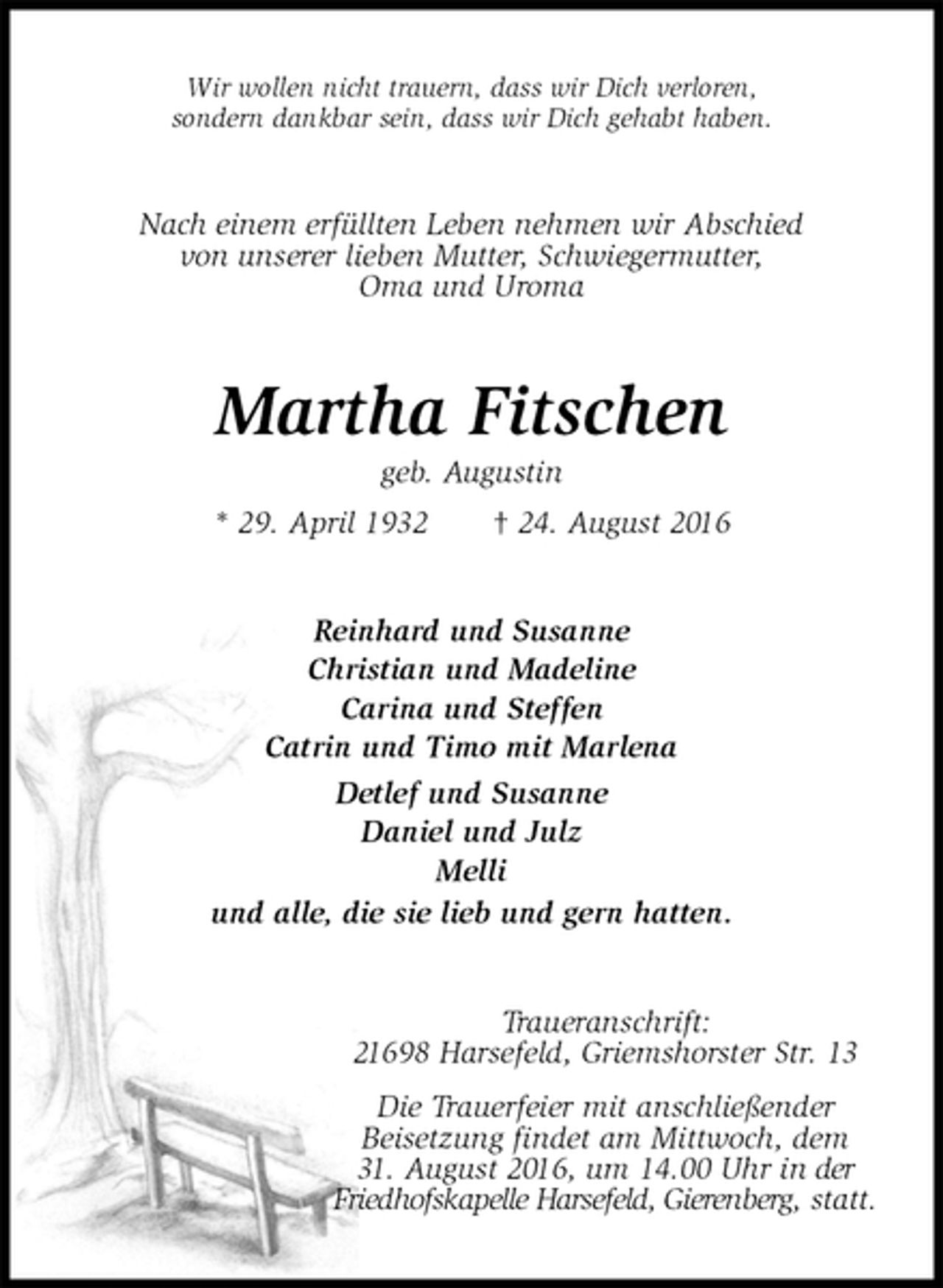 <p>Wir wollen nicht trauern, dass wir Dich verloren,<br />sondern dankbar sein, dass wir Dich gehabt haben.<br />Nach einem erfüllten Leben nehmen wir Abschied<br />von unserer lieben Mutter, Schwiegermutter,<br />Oma und Uroma<br />Martha Fitschen<br />geb. Augustin<br />* 29. April 1932 † 24. August 2016<br />Reinhard und Susanne<br />Christian und Madeline<br />Carina und Steffen<br />Catrin und Timo mit Marlena<br />Detlef und Susanne<br />Daniel und Julz<br />Melli<br />und alle, die sie lieb und gern hatten.<br />Traueranschrift:<br />21698 Harsefeld, Griemshorster Str. 13<br />Die Trauerfeier mit anschließender<br />Beisetzung findet am Mittwoch, dem<br />31. August 2016, um 14.00 Uhr in der<br />Friedhofskapelle Harsefeld, Gierenberg, statt.</p>