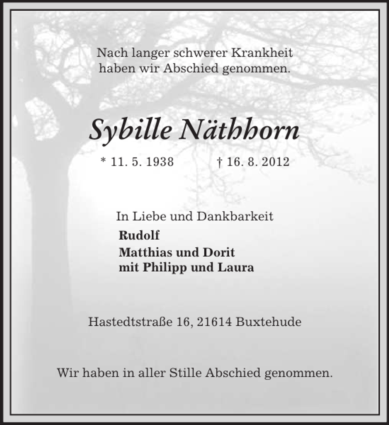 <p>Nach langer schwerer Krankheit<br />haben wir Abschied genommen.<br />Sybille Näthhorn<br />* 11. 5. 1938 † 16. 8. 2012<br />In Liebe und Dankbarkeit<br />Rudolf<br />Matthias und Dorit<br />mit Philipp und Laura<br />Hastedtstraße 16, 21614 Buxtehude</p><p>Wir haben in aller Stille Abschied genommen.</p>