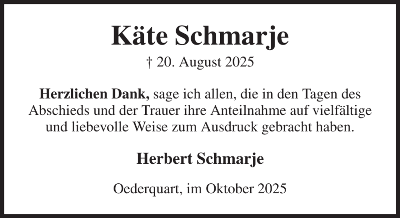 <p>Käte Schmarje<br />† 20. August 2025<br />Herzlichen Dank, sage ich allen, die in den Tagen des Abschieds und der Trauer ihre Anteilnahme auf vielfältige und liebevolle Weise zum Ausdruck gebracht haben.<br />Herbert Schmarje<br />Oederquart, im Oktober 2025</p>