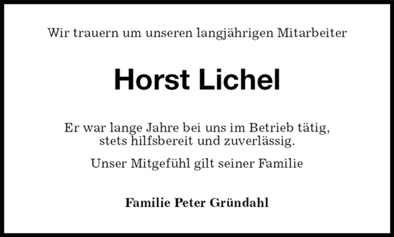 <p>Wir trauern um unseren langjährigen Mitarbeiter<br />Horst Lichel<br />Er war lange Jahre bei uns im Betrieb tätig,<br />stets hilfsbereit und zuverlässig.<br />Unser Mitgefühl gilt seiner Familie<br />Familie Peter Gründahl</p>