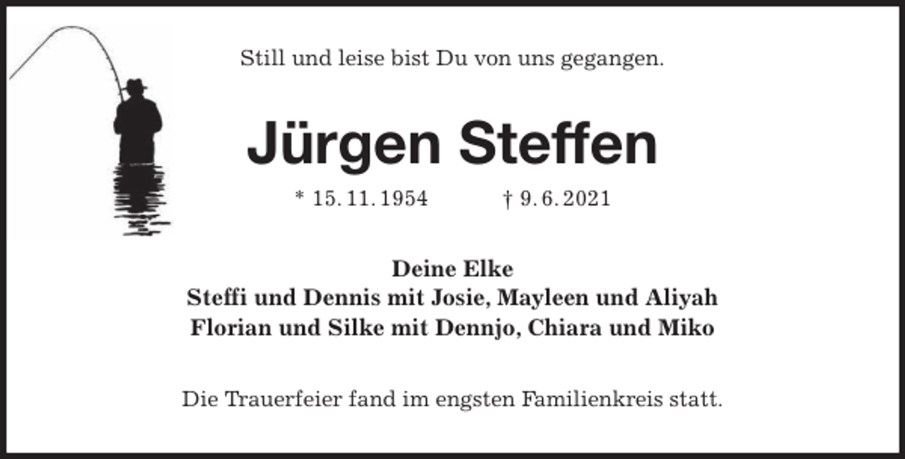 <p>Still und leise bist Du von uns gegangen.<br />Jürgen Steffen<br />* 15. 11. 1954 † 9. 6. 2021<br />Deine Elke<br />Steffi und Dennis mit Josie, Mayleen und Aliyah<br />Florian und Silke mit Dennjo, Chiara und Miko<br />Die Trauerfeier fand im engsten Familienkreis statt.</p>