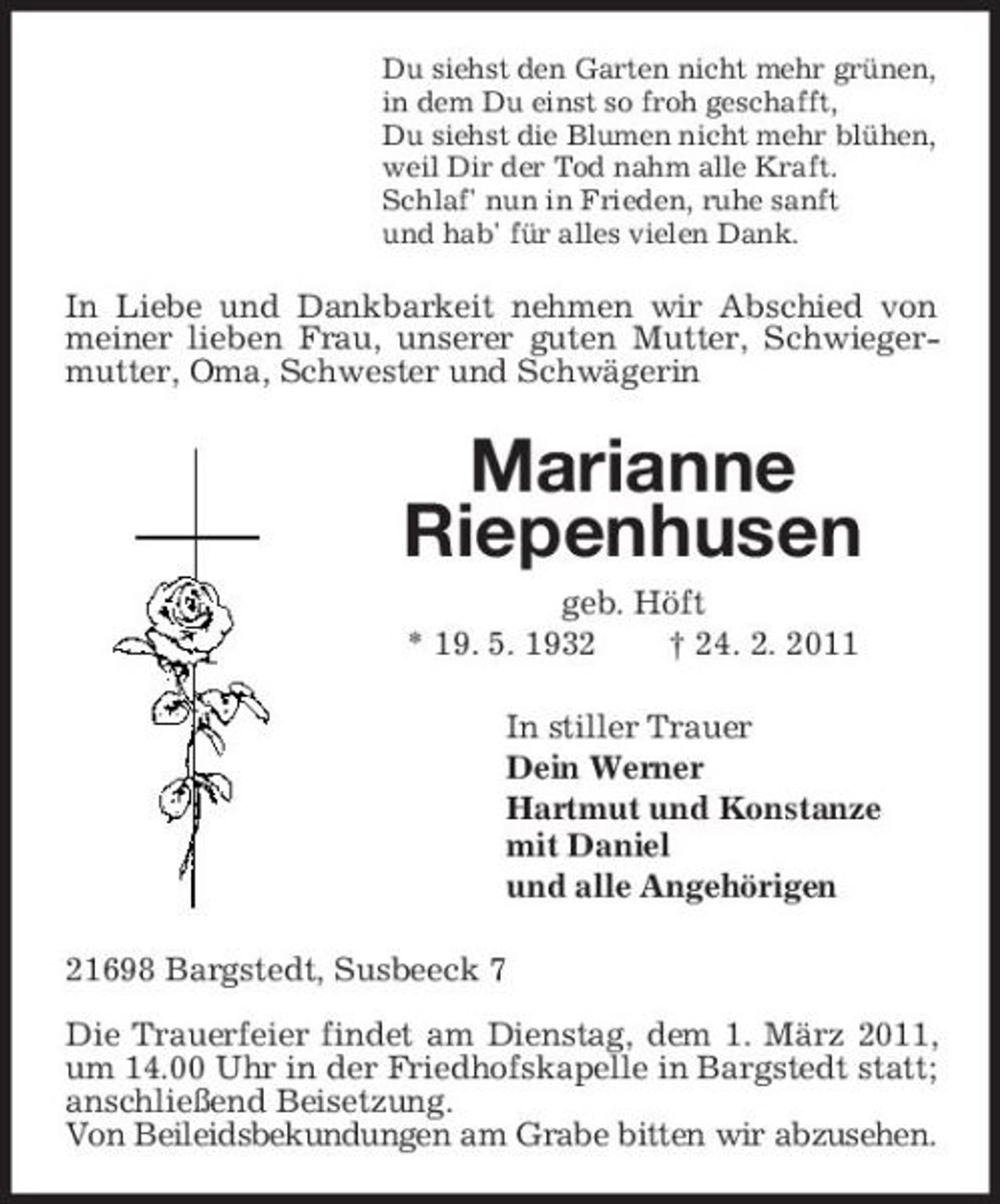 <p>Du siehst den Garten nicht mehr grünen, in dem Du einst so froh geschafft, Du siehst die Blumen nicht mehr blühen, weil Dir der Tod nahm alle Kraft. Schlaf' nun in Frieden, ruhe sanft und hab' für alles vielen Dank.</p><p>In Liebe und Dankbarkeit nehmen wir Abschied von meiner lieben Frau, unserer guten Mutter, Schwiegermutter, Oma, Schwester und Schwägerin</p><p>Marianne Riepenhusen<br />geb. Höft * 19. 5. 1932 † 24. 2. 2011 In stiller Trauer Dein Werner Hartmut und Konstanze mit Daniel und alle Angehörigen 21698 Bargstedt, Susbeeck 7 Die Trauerfeier findet am Dienstag, dem 1. März 2011, um 14.00 Uhr in der Friedhofskapelle in Bargstedt statt; anschließend Beisetzung. Von Beileidsbekundungen am Grabe bitten wir abzusehen.</p>