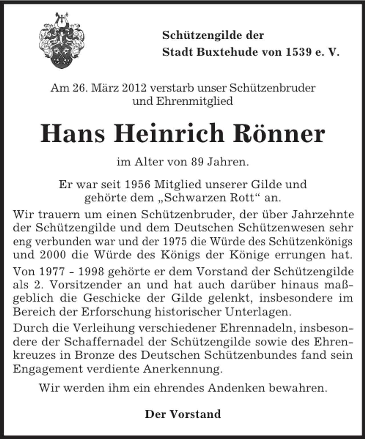 <p>Schützengilde der<br />Stadt Buxtehude von 1539 e. V.<br />Am 26. März 2012 verstarb unser Schützenbruder<br />und Ehrenmitglied</p><p>Hans Heinrich Rönner<br />im Alter von 89 Jahren.<br />Er war seit 1956 Mitglied unserer Gilde und<br />gehörte dem „Schwarzen Rott“ an.<br />Wir trauern um einen Schützenbruder, der über Jahrzehnte<br />der Schützengilde und dem Deutschen Schützenwesen sehr<br />eng verbunden war und der 1975 die Würde des Schützenkönigs<br />und 2000 die Würde des Königs der Könige errungen hat.<br />Von 1977 - 1998 gehörte er dem Vorstand der Schützengilde<br />als 2. Vorsitzender an und hat auch darüber hinaus maßgeblich die Geschicke der Gilde gelenkt, insbesondere im<br />Bereich der Erforschung historischer Unterlagen.<br />Durch die Verleihung verschiedener Ehrennadeln, insbesondere der Schaffernadel der Schützengilde sowie des Ehrenkreuzes in Bronze des Deutschen Schützenbundes fand sein<br />Engagement verdiente Anerkennung.<br />Wir werden ihm ein ehrendes Andenken bewahren.<br />Der Vorstand</p>