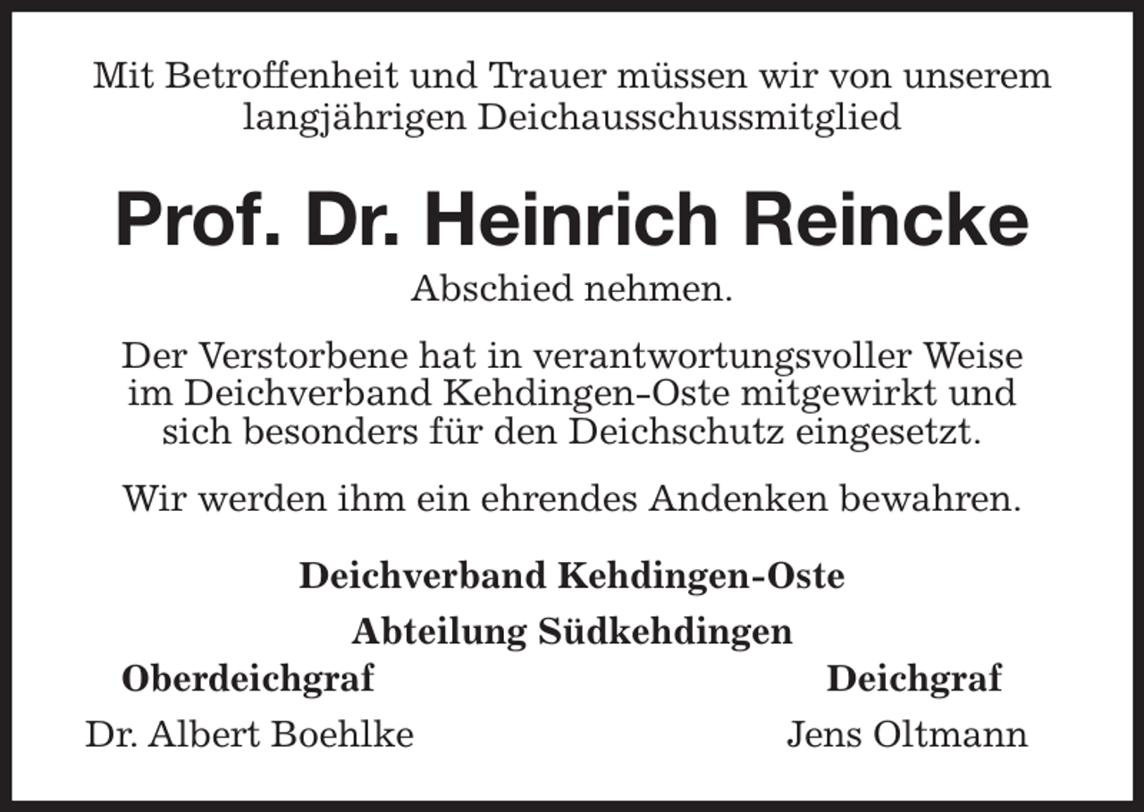 <p>Mit Betroffenheit und Trauer müssen wir von unserem<br />langjährigen Deichausschussmitglied<br />Prof. Dr. Heinrich Reincke<br />Abschied nehmen.<br />Der Verstorbene hat in verantwortungsvoller Weise<br />im Deichverband Kehdingen-Oste mitgewirkt und<br />sich besonders für den Deichschutz eingesetzt.<br />Wir werden ihm ein ehrendes Andenken bewahren.<br />Deichverband Kehdingen-Oste<br />Abteilung Südkehdingen<br />Oberdeichgraf Deichgraf<br />Dr. Albert Boehlke Jens Oltmann</p>