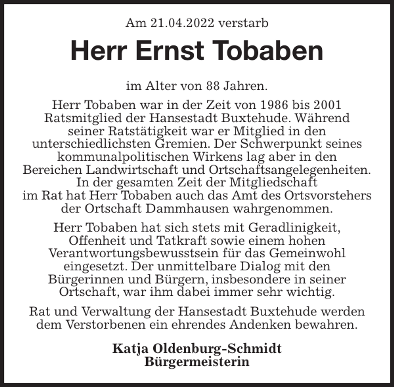 <p>Am 21.04.2022 verstarb<br />Herr Ernst Tobaben<br />im Alter von 88 Jahren.<br />Herr Tobaben war in der Zeit von 1986 bis 2001<br />Ratsmitglied der Hansestadt Buxtehude. Während<br />seiner Ratstätigkeit war er Mitglied in den<br />unterschiedlichsten Gremien. Der Schwerpunkt seines<br />kommunalpolitischen Wirkens lag aber in den<br />Bereichen Landwirtschaft und Ortschaftsangelegenheiten.<br />In der gesamten Zeit der Mitgliedschaft<br />im Rat hat Herr Tobaben auch das Amt des Ortsvorstehers<br />der Ortschaft Dammhausen wahrgenommen.<br />Herr Tobaben hat sich stets mit Geradlinigkeit,<br />Offenheit und Tatkraft sowie einem hohen<br />Verantwortungsbewusstsein für das Gemeinwohl<br />eingesetzt. Der unmittelbare Dialog mit den<br />Bürgerinnen und Bürgern, insbesondere in seiner<br />Ortschaft, war ihm dabei immer sehr wichtig.<br />Rat und Verwaltung der Hansestadt Buxtehude werden<br />dem Verstorbenen ein ehrendes Andenken bewahren.<br />Katja Oldenburg-Schmidt<br />Bürgermeisterin</p>