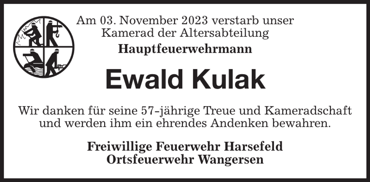 <p>Am 03. November 2023 verstarb unser<br />Kamerad der Altersabteilung<br />Hauptfeuerwehrmann<br />Ewald Kulak<br />Wir danken für seine 57-jährige Treue und Kameradschaft und werden ihm ein ehrendes Andenken bewahren.<br />Freiwillige Feuerwehr Harsefeld<br />Ortsfeuerwehr Wangersen</p>
