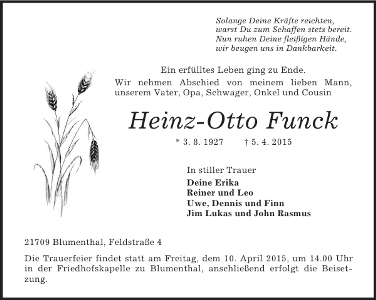 <p>Solange Deine Kräfte reichten,<br />warst Du zum Schaffen stets bereit.<br />Nun ruhen Deine fleißigen Hände,<br />wir beugen uns in Dankbarkeit.<br />Ein erfülltes Leben ging zu Ende.<br />Wir nehmen Abschied von meinem lieben Mann,<br />unserem Vater, Opa, Schwager, Onkel und Cousin<br />Heinz-Otto Funck<br />* 3. 8. 1927 † 5. 4. 2015<br />In stiller Trauer<br />Deine Erika<br />Reiner und Leo<br />Uwe, Dennis und Finn<br />Jim Lukas und John Rasmus<br />21709 Blumenthal, Feldstraße 4<br />Die Trauerfeier findet statt am Freitag, dem 10. April 2015, um 14.00 Uhr in der Friedhofskapelle zu Blumenthal, anschließend erfolgt die Beisetzung.</p>