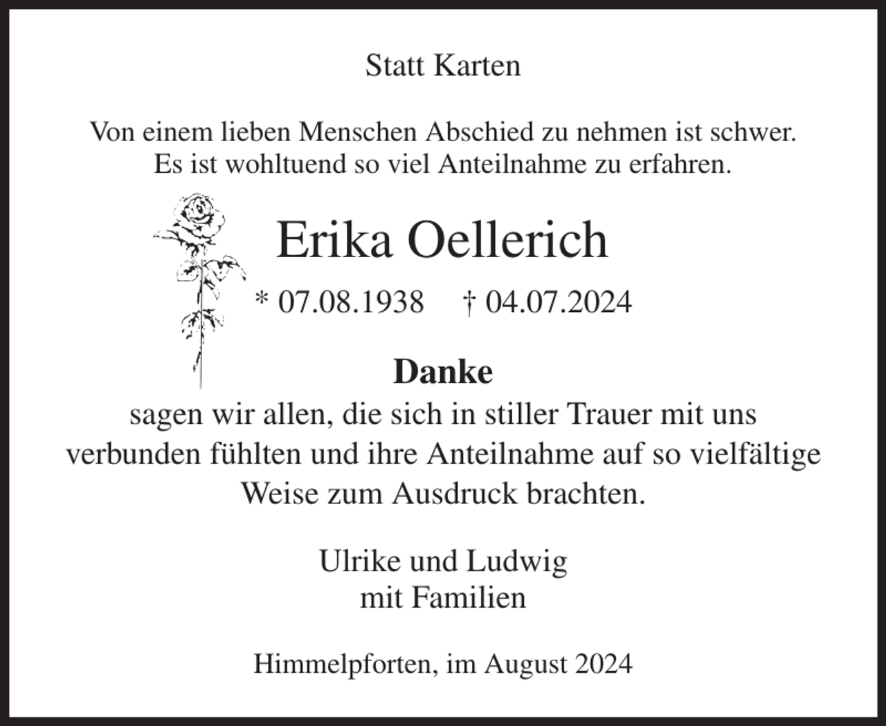 <p>Statt Karten<br />Von einem lieben Menschen Abschied zu nehmen ist schwer.<br />Es ist wohltuend so viel Anteilnahme zu erfahren.<br />Erika Oellerich<br />* 07.08.1938 † 04.07.2024<br />Danke<br />sagen wir allen, die sich in stiller Trauer mit uns<br />verbunden fühlten und ihre Anteilnahme auf so vielfältige Weise zum Ausdruck brachten.<br />Ulrike und Ludwig<br />mit Familien<br />Himmelpforten, im August 2024</p>