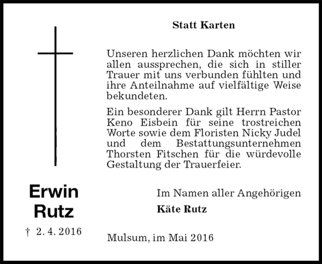 <p>Statt Karten<br />Unseren herzlichen Dank möchten wir allen aussprechen, die sich in stiller Trauer mit uns verbunden fühlten und ihre Anteilnahme auf vielfältige Weise bekundeten.<br />Ein besonderer Dank gilt Herrn Pastor Keno Eisbein für seine trostreichen Worte sowie dem Floristen Nicky Judel und dem Bestattungsunternehmen Thorsten Fitschen für die würdevolle Gestaltung der Trauerfeier.<br />Im Namen aller Angehörigen<br />Käte Rutz<br />Mulsum, im Mai 2016</p>
<p>Erwin<br />Rutz<br />† 2. 4. 2016</p>