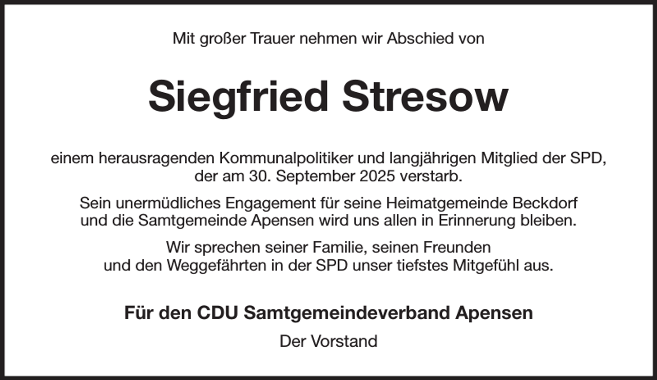 <p>Mit großer Trauer nehmen wir Abschied von<br />Siegfried Stresow<br />einem herausragenden Kommunalpolitiker und langjährigen Mitglied der SPD,<br />der am 30. September 2025 verstarb.<br />Sein unermüdliches Engagement für seine Heimatgemeinde Beckdorf<br />und die Samtgemeinde Apensen wird uns allen in Erinnerung bleiben.<br />Wir sprechen seiner Familie, seinen Freunden<br />und den Weggefährten in der SPD unser tiefstes Mitgefühl aus.<br />Für den CDU Samtgemeindeverband Apensen<br />Der Vorstand</p>