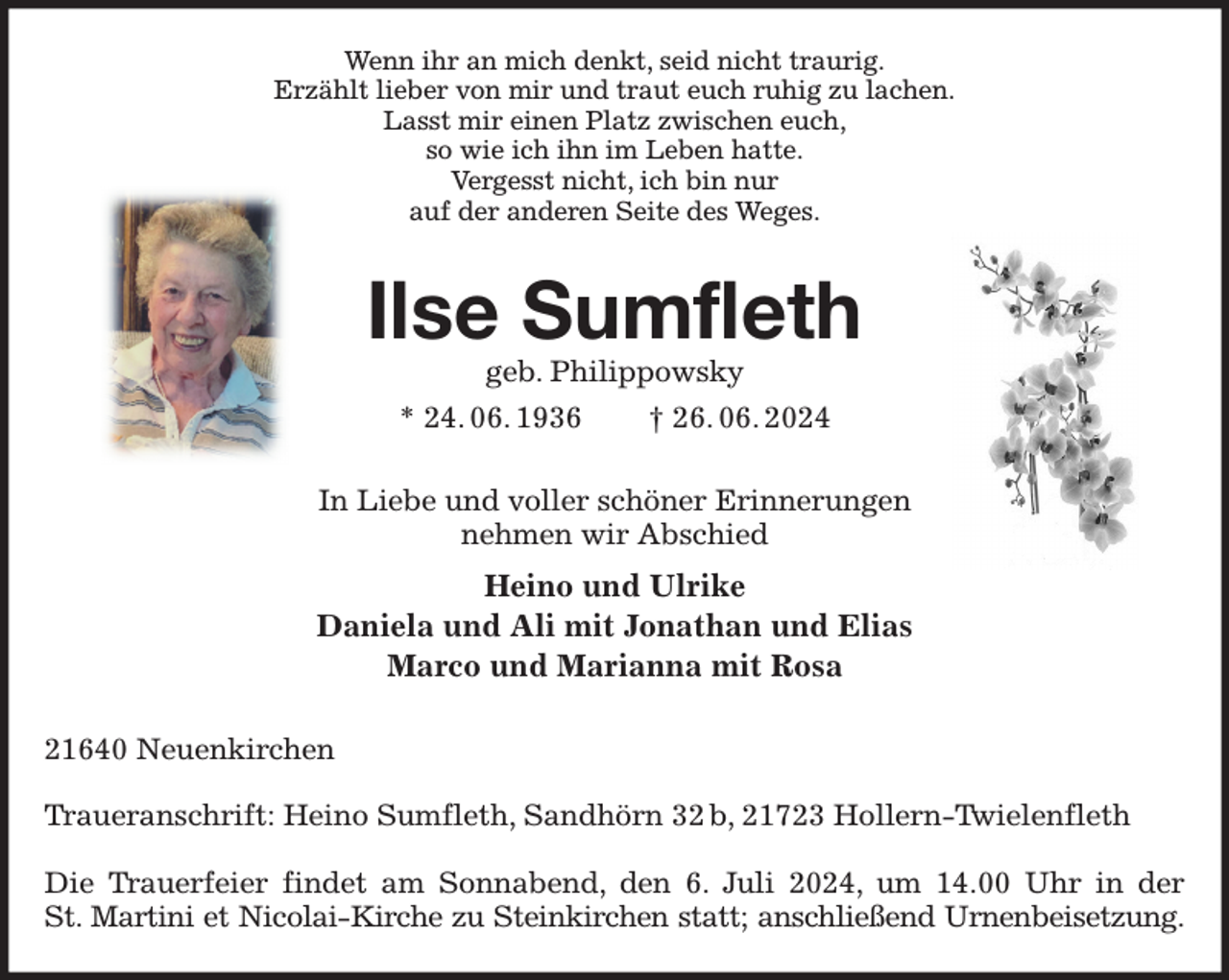 <p>Wenn ihr an mich denkt, seid nicht traurig.<br />Erzählt lieber von mir und traut euch ruhig zu lachen.<br />Lasst mir einen Platz zwischen euch,<br />so wie ich ihn im Leben hatte.<br />Vergesst nicht, ich bin nur<br />auf der anderen Seite des Weges.<br />Ilse Sumfleth<br />geb. Philippowsky<br />* 24. 06. 1936 † 26. 06. 2024<br />In Liebe und voller schöner Erinnerungen<br />nehmen wir Abschied<br />Heino und Ulrike<br />Daniela und Ali mit Jonathan und Elias<br />Marco und Marianna mit Rosa<br />21640 Neuenkirchen</p><p>Traueranschrift: Heino Sumfleth, Sandhörn 32 b, 21723 Hollern-Twielenfleth</p><p>Die Trauerfeier findet am Sonnabend, den 6. Juli 2024, um 14.00 Uhr in der<br />St. Martini et Nicolai-Kirche zu Steinkirchen statt; anschließend Urnenbeisetzung.</p>