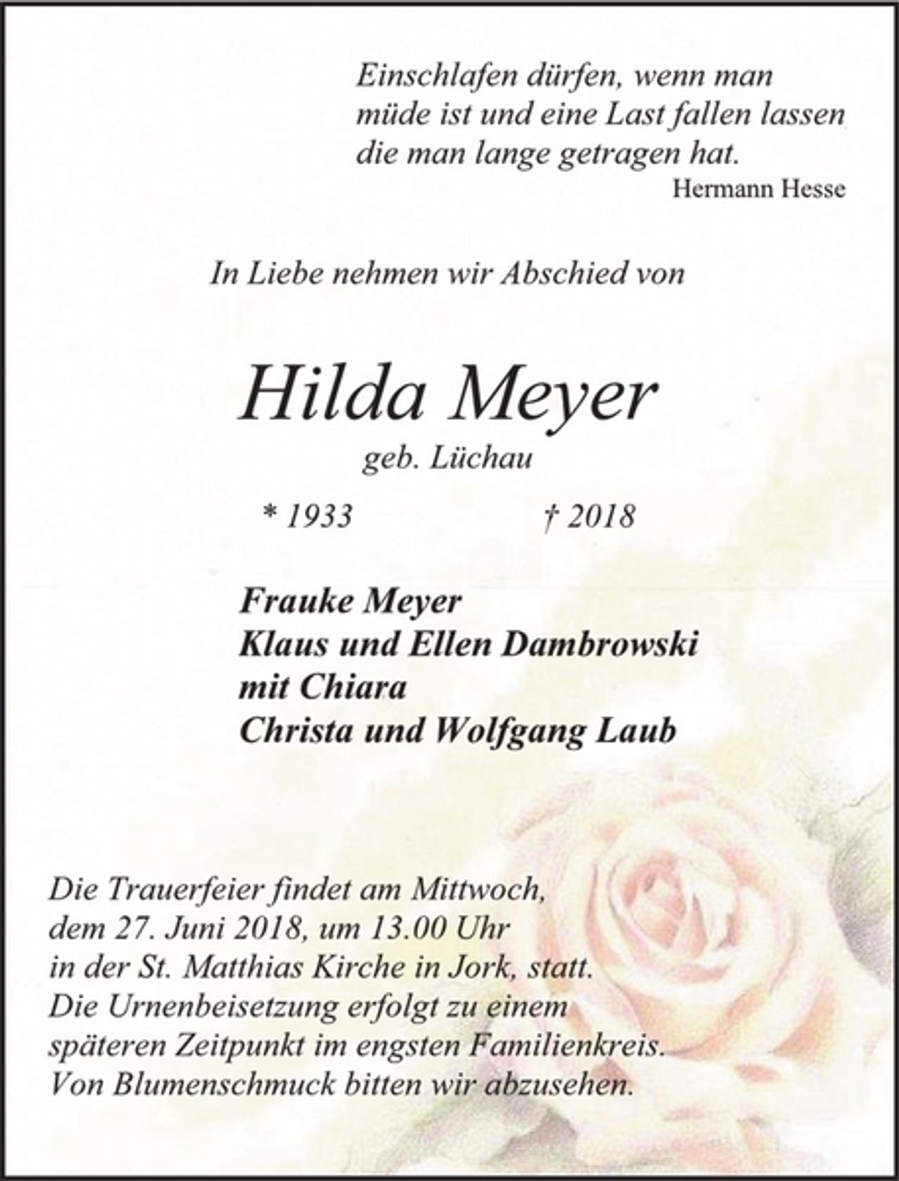 <p>Einschlafen dürfen, wenn man<br />müde ist und eine Last fallen lassen,<br />die man lange getragen hat.<br />Hermann Hesse<br />In Liebe nehmen wir Abschied von<br />Hilda Meyer<br />geb. Lüchau<br />* 1933 † 2018<br />Frauke Meyer<br />Klaus und Ellen Dambrowski<br />mit Chiara<br />Christa und Wolfgang Laub<br />Die Trauerfeier findet am Mittwoch,<br />dem 27. Juni 2018, um 13.00 Uhr<br />in der St. Matthias Kirche in Jork, statt.<br />Die Urnenbeisetzung erfolgt zu einem<br />späteren Zeitpunkt im engsten Familienkreis.<br />Von Blumenschmuck bitten wir abzusehen.</p>