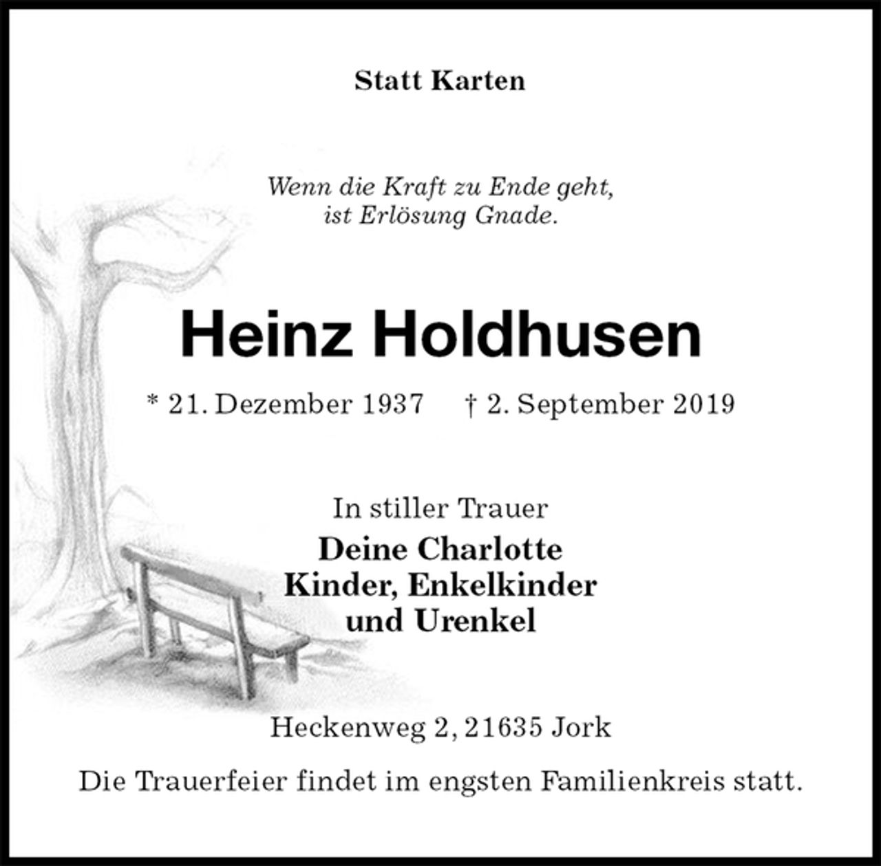 <p>Statt Karten<br />Wenn die Kraft zu Ende geht,<br />ist Erlösung Gnade.<br />Heinz Holdhusen<br />* 21. Dezember 1937 † 2. September 2019<br />In stiller Trauer<br />Deine Charlotte<br />Kinder, Enkelkinder<br />und Urenkel<br />Heckenweg 2, 21635 Jork<br />Die Trauerfeier findet im engsten Familienkreis statt.</p>