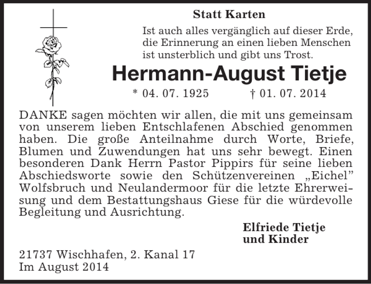 <p>Statt Karten<br />Ist auch alles vergänglich auf dieser Erde,<br />die Erinnerung an einen lieben Menschen<br />ist unsterblich und gibt uns Trost.<br />Hermann-August Tietje<br />* 04. 07. 1925 † 01. 07. 2014<br />DANKE sagen möchten wir allen, die mit uns gemeinsam von unserem lieben Entschlafenen Abschied genommen haben. Die große Anteilnahme durch Worte, Briefe,<br />Blumen und Zuwendungen hat uns sehr bewegt. Einen<br />besonderen Dank Herrn Pastor Pippirs für seine lieben Abschiedsworte sowie den Schützenvereinen „Eichel” Wolfsbruch und Neulandermoor für die letzte Ehrerweisung und dem Bestattungshaus Giese für die würdevolle Begleitung und Ausrichtung.<br />Elfriede Tietje<br />und Kinder<br />21737 Wischhafen, 2. Kanal 17<br />Im August 2014</p>
