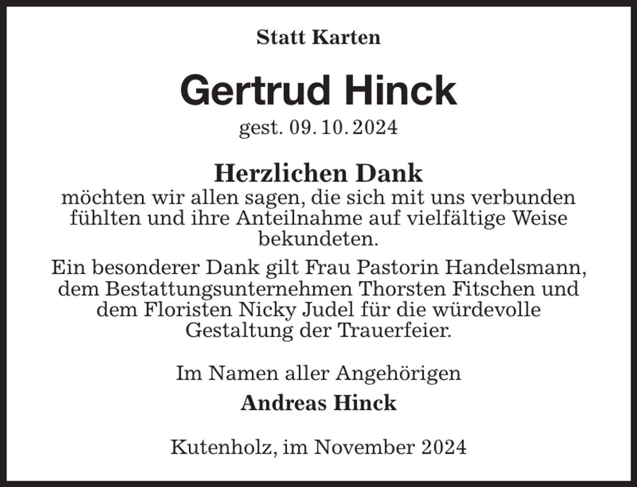 <p>Statt Karten<br />Gertrud Hinck<br />gest. 09. 10. 2024<br />Herzlichen Dank<br />möchten wir allen sagen, die sich mit uns verbunden fühlten und ihre Anteilnahme auf vielfältige Weise<br />bekundeten.<br />Ein besonderer Dank gilt Frau Pastorin Handelsmann, dem Bestattungsunternehmen Thorsten Fitschen und dem Floristen Nicky Judel für die würdevolle<br />Gestaltung der Trauerfeier.<br />Im Namen aller Angehörigen<br />Andreas Hinck<br />Kutenholz, im November 2024</p>
