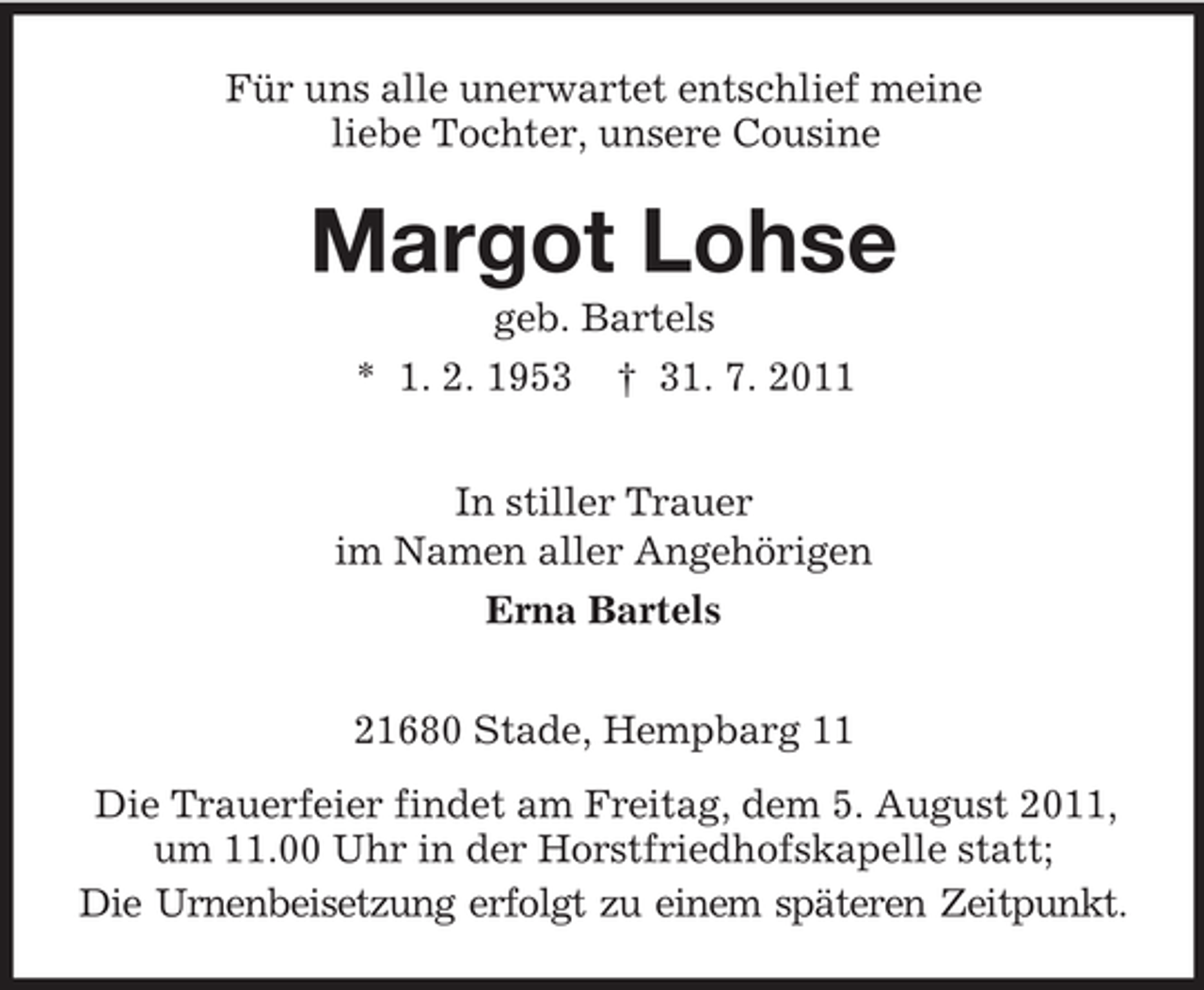 <p>Für uns alle unerwartet entschlief meine<br />liebe Tochter, unsere Cousine</p><p>Margot Lohse<br />geb. Bartels<br />* 1. 2. 1953 † 31. 7. 2011<br />In stiller Trauer<br />im Namen aller Angehörigen<br />Erna Bartels<br />21680 Stade, Hempbarg 11<br />Die Trauerfeier findet am Freitag, dem 5. August 2011,<br />um 11.00 Uhr in der Horstfriedhofskapelle statt;<br />Die Urnenbeisetzung erfolgt zu einem späteren Zeitpunkt.</p>
