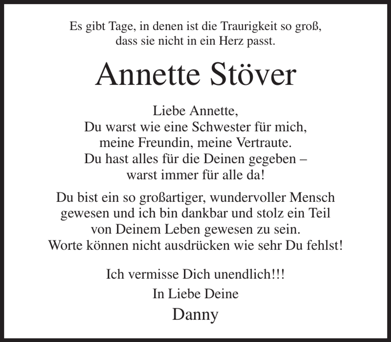 <p>Es gibt Tage, in denen ist die Traurigkeit so groß,<br />dass sie nicht in ein Herz passt.<br />Annette Stöver<br />Liebe Annette,<br />Du warst wie eine Schwester für mich,<br />meine Freundin, meine Vertraute.<br />Du hast alles für die Deinen gegeben -<br />warst immer für alle da!<br />Du bist ein so großartiger, wundervoller Mensch<br />gewesen und ich bin dankbar und stolz ein Teil<br />von Deinem Leben gewesen zu sein.<br />Worte können nicht ausdrücken wie sehr Du fehlst!<br />Ich vermisse Dich unendlich!!!<br />In Liebe Deine<br />Danny</p>