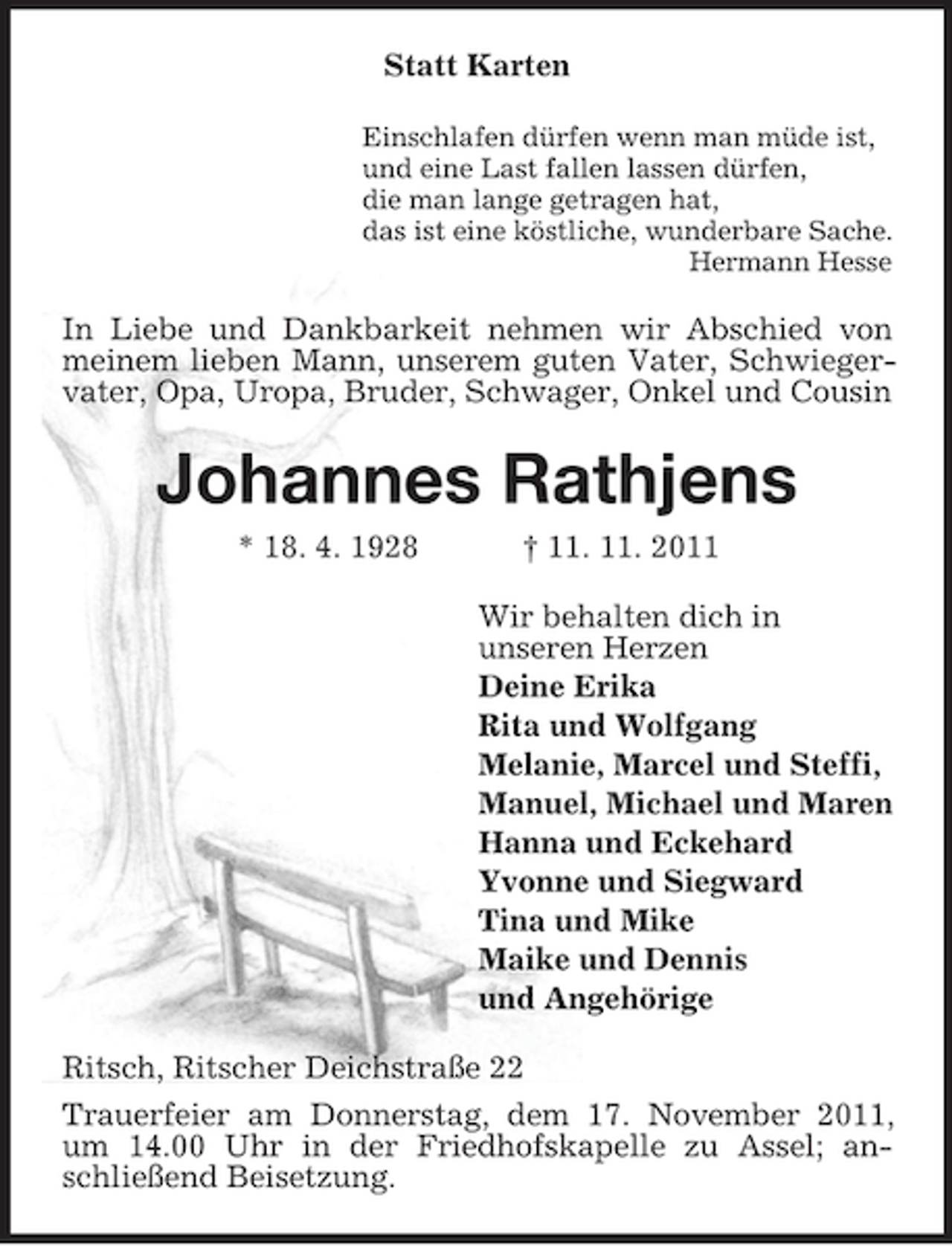 <p>Statt Karten<br />Einschlafen dürfen wenn man müde ist,<br />und eine Last fallen lassen dürfen,<br />die man lange getragen hat,<br />das ist eine köstliche, wunderbare Sache.<br />Hermann Hesse</p><p>In Liebe und Dankbarkeit nehmen wir Abschied von<br />meinem lieben Mann, unserem guten Vater, Schwiegervater, Opa, Uropa, Bruder, Schwager, Onkel und Cousin</p><p>Johannes Rathjens<br />* 18. 4. 1928</p><p>† 11. 11. 2011<br />Wir behalten dich in<br />unseren Herzen<br />Deine Erika<br />Rita und Wolfgang<br />Melanie, Marcel und Steffi,<br />Manuel, Michael und Maren<br />Hanna und Eckehard<br />Yvonne und Siegward<br />Tina und Mike<br />Maike und Dennis<br />und Angehörige</p><p>Ritsch, Ritscher Deichstraße 22<br />Trauerfeier am Donnerstag, dem 17. November 2011,<br />um 14.00 Uhr in der Friedhofskapelle zu Assel; anschließend Beisetzung.</p>