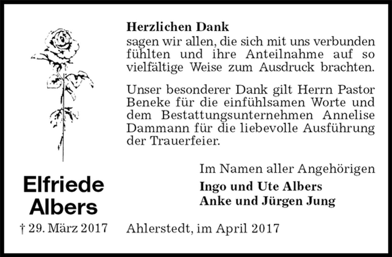 <p>Herzlichen Dank<br />sagen wir allen, die sich mit uns verbunden<br />fühlten und ihre Anteilnahme auf so vielfältige Weise zum Ausdruck brachten.<br />Unser besonderer Dank gilt Herrn Pastor<br />Beneke für die einfühlsamen Worte und dem Bestattungsunternehmen Annelise Dammann für die liebevolle Ausführung der Trauerfeier.<br />Im Namen aller Angehörigen<br />Ingo und Ute Albers<br />Anke und Jürgen Jung<br />Ahlerstedt, im April 2017<br />Elfriede<br />Albers<br />† 29. März 2017</p>