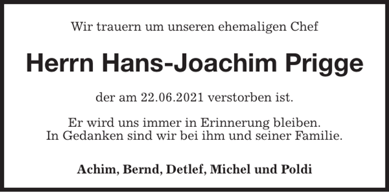 <p>Wir trauern um unseren ehemaligen Chef<br />Herrn Hans-Joachim Prigge<br />der am 22.06.2021 verstorben ist.<br />Er wird uns immer in Erinnerung bleiben.<br />In Gedanken sind wir bei ihm und seiner Familie.</p>
<p>Achim, Bernd, Detlef, Michel und Poldi</p>