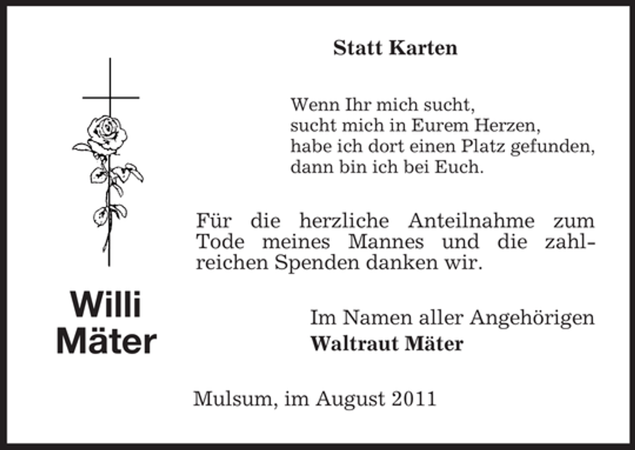 <p>Statt Karten<br />Wenn Ihr mich sucht,<br />sucht mich in Eurem Herzen,<br />habe ich dort einen Platz gefunden,<br />dann bin ich bei Euch.</p><p>Für die herzliche Anteilnahme zum<br />Tode meines Mannes und die zahlreichen Spenden danken wir.</p><p>Willi<br />Mäter</p><p>Im Namen aller Angehörigen<br />Waltraut Mäter<br />Mulsum, im August 2011</p>
