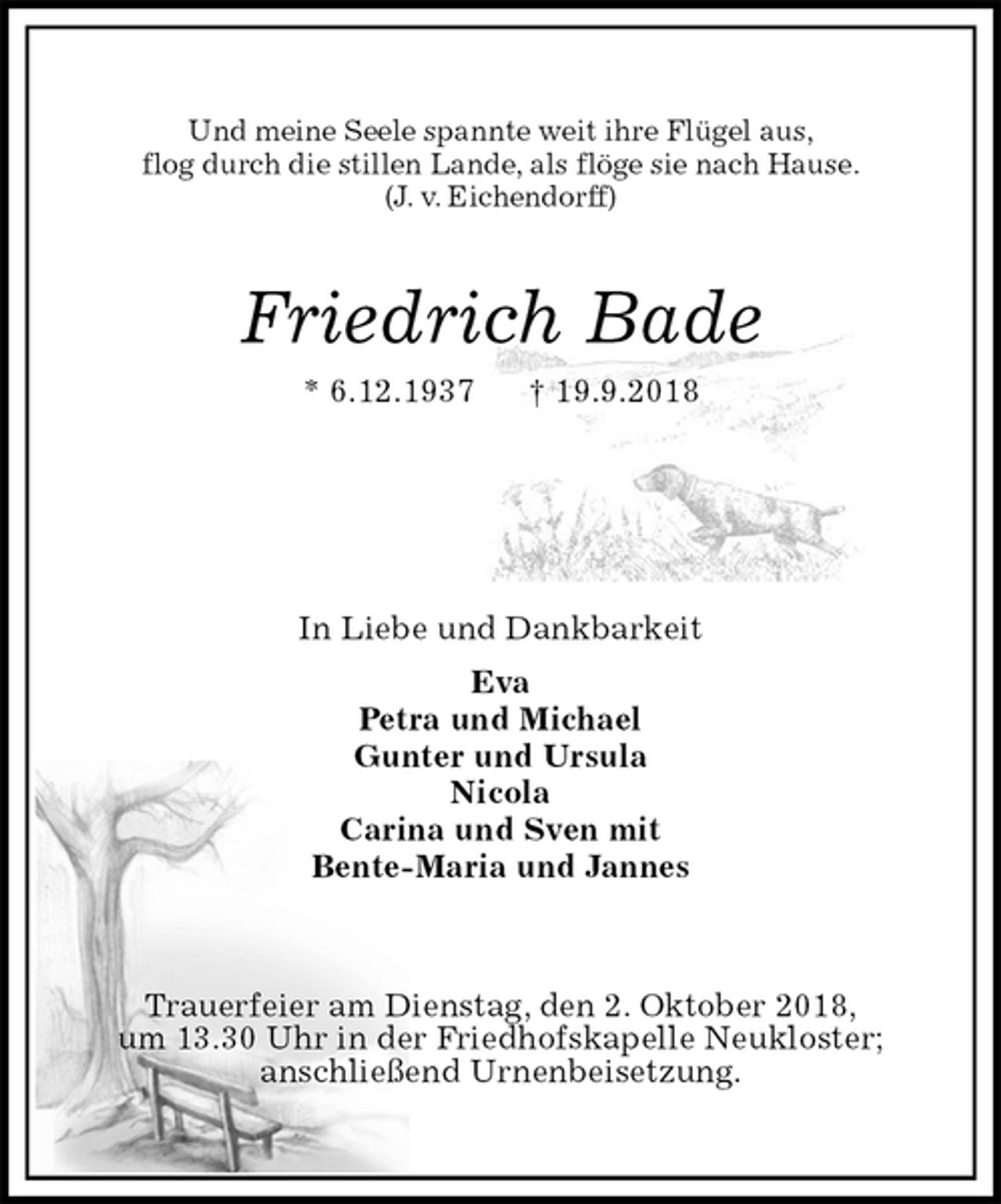 <p>Und meine Seele spannte weit ihre Flügel aus,<br />flog durch die stillen Lande, als flöge sie nach Hause.<br />(J. v. Eichendorff)<br />Friedrich Bade<br />* 6.12.1937 † 19.9.2018</p>
<p>In Liebe und Dankbarkeit<br />Eva<br />Petra und Michael<br />Gunter und Ursula<br />Nicola<br />Carina und Sven mit<br />Bente-Maria und Jannes</p>
<p>Trauerfeier am Dienstag, den 2. Oktober 2018,<br />um 13.30 Uhr in der Friedhofskapelle Neukloster;<br />anschließend Urnenbeisetzung.</p>