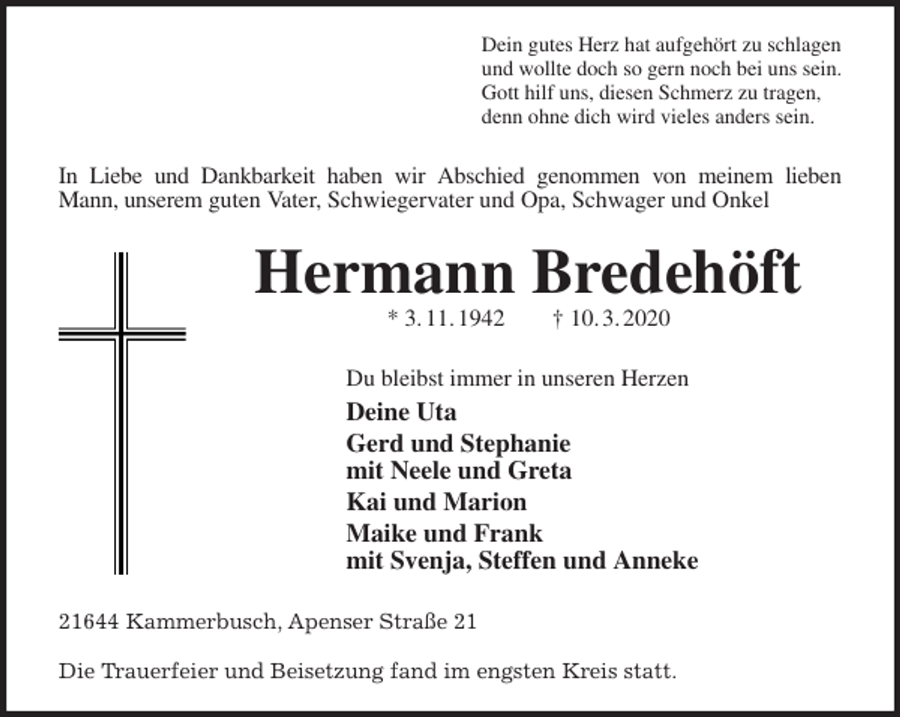 <p>Dein gutes Herz hat aufgehört zu schlagen<br />und wollte doch so gern noch bei uns sein.<br />Gott hilf uns, diesen Schmerz zu tragen,<br />denn ohne dich wird vieles anders sein.<br />In Liebe und Dankbarkeit haben wir Abschied genommen von meinem lieben Mann, unserem guten Vater, Schwiegervater und Opa, Schwager und Onkel<br />Hermann Bredehöft<br />* 3. 11. 1942 † 10. 3. 2020<br />Du bleibst immer in unseren Herzen<br />Deine Uta<br />Gerd und Stephanie<br />mit Neele und Greta<br />Kai und Marion<br />Maike und Frank<br />mit Svenja, Steffen und Anneke<br />21644 Kammerbusch, Apenser Straße 21</p>
<p>Die Trauerfeier und Beisetzung fand im engsten Kreis statt.</p>