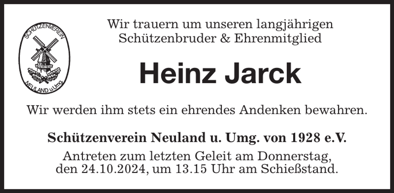 <p>Wir trauern um unseren langjährigen<br />Schützenbruder &amp; Ehrenmitglied<br />Heinz Jarck<br />Wir werden ihm stets ein ehrendes Andenken bewahren.<br />Schützenverein Neuland u. Umg. von 1928 e.V.<br />Antreten zum letzten Geleit am Donnerstag,<br />den 24.10.2024, um 13.15 Uhr am Schießstand.</p>