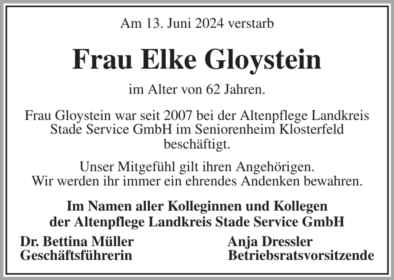<p>Am 13. Juni 2024 verstarb<br />Frau Elke Gloystein<br />im Alter von 62 Jahren.<br />Frau Gloystein war seit 2007 bei der Altenpflege Landkreis Stade Service GmbH im Seniorenheim Klosterfeld<br />beschäftigt.<br />Unser Mitgefühl gilt ihren Angehörigen.<br />Wir werden ihr immer ein ehrendes Andenken bewahren.<br />Im Namen aller Kolleginnen und Kollegen<br />der Altenpflege Landkreis Stade Service GmbH<br />Dr. Bettina Müller Anja Dressler<br />Geschäftsführerin Betriebsratsvorsitzende</p>