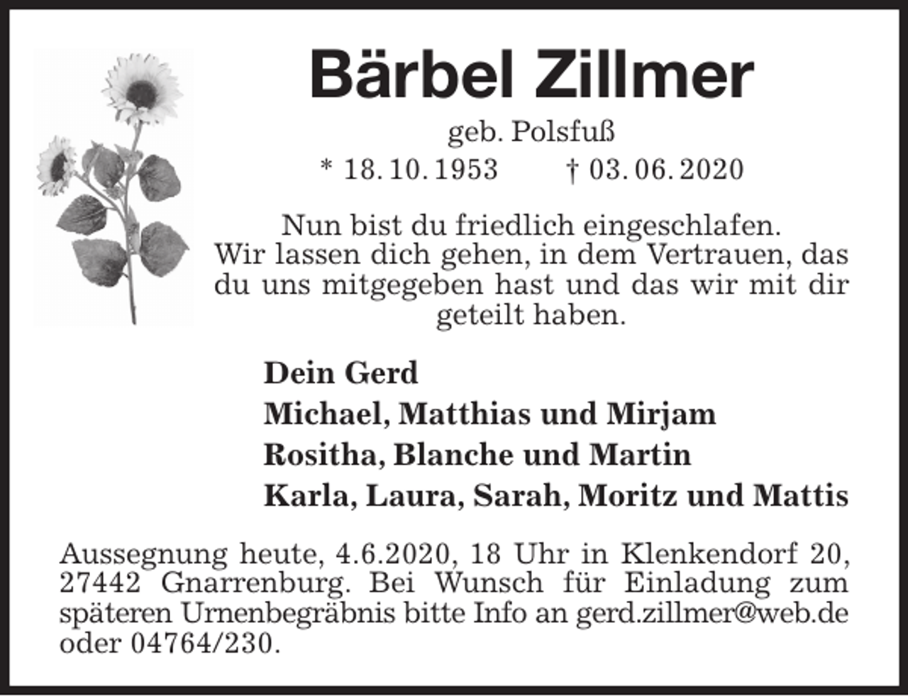 <p>Bärbel Zillmer<br />geb. Polsfuß<br />* 18. 10. 1953 † 03. 06. 2020<br />Nun bist du friedlich eingeschlafen.<br />Wir lassen dich gehen, in dem Vertrauen, das du uns mitgegeben hast und das wir mit dir geteilt haben.<br />Dein Gerd<br />Michael, Matthias und Mirjam<br />Rositha, Blanche und Martin<br />Karla, Laura, Sarah, Moritz und Mattis<br />Aussegnung heute, 4.6.2020, 18 Uhr in Klenkendorf 20, 27442 Gnarrenburg. Bei Wunsch für Einladung zum späteren Urnenbegräbnis bitte Info an gerd.zillmer@web.de<br />oder 04764/230.</p>
