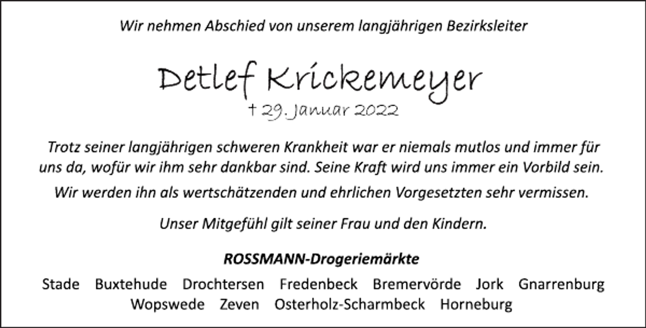 <p>Wir nehmen Abschied von unserem langjährigen Bezirksleiter<br />Detlef Krickemeyer<br />† 29. Januar 2022<br />Trotz seiner langjährigen schweren Krankheit war er niemals mutlos und immer für<br />uns da, wofür wir ihm sehr dankbar sind. Seine Kraft wird uns immer ein Vorbild sein.<br />Wir werden ihn als wertschätzenden und ehrlichen Vorgesetzten sehr vermissen.<br />Unser Mitgefühl gilt seiner Frau und den Kindern.<br />ROSSMANN-Drogeriemärkte<br />Stade Buxtehude Drochtersen Fredenbeck Bremervörde Jork Gnarrenburg<br />Wopswede Zeven Osterholz-Scharmbeck Horneburg</p>