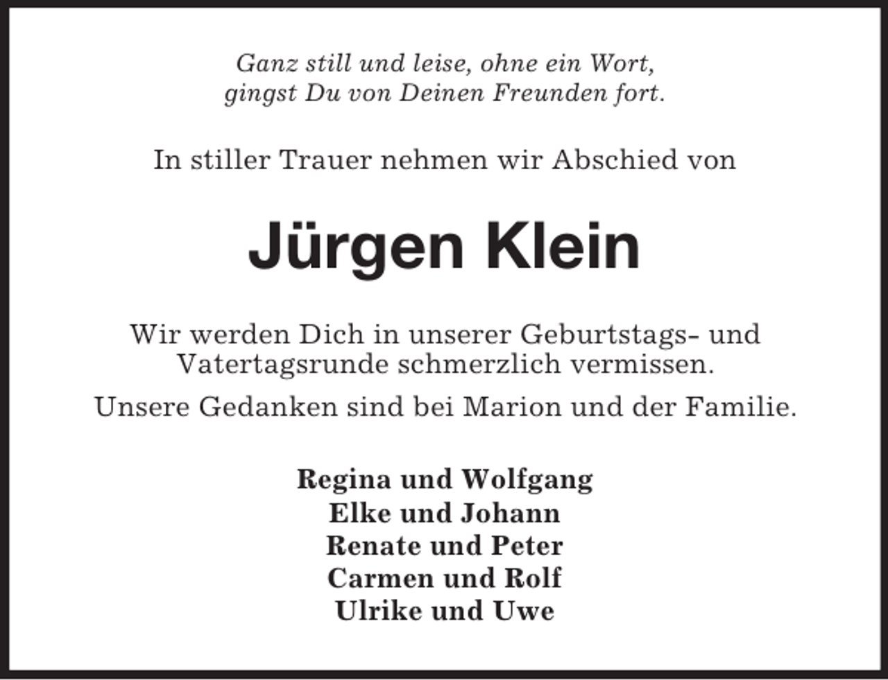<p>Ganz still und leise, ohne ein Wort,<br />gingst Du von Deinen Freunden fort.<br />In stiller Trauer nehmen wir Abschied von<br />Jürgen Klein<br />Wir werden Dich in unserer Geburtstags- und<br />Vatertagsrunde schmerzlich vermissen.<br />Unsere Gedanken sind bei Marion und der Familie.<br />Regina und Wolfgang<br />Elke und Johann<br />Renate und Peter<br />Carmen und Rolf<br />Ulrike und Uwe</p>