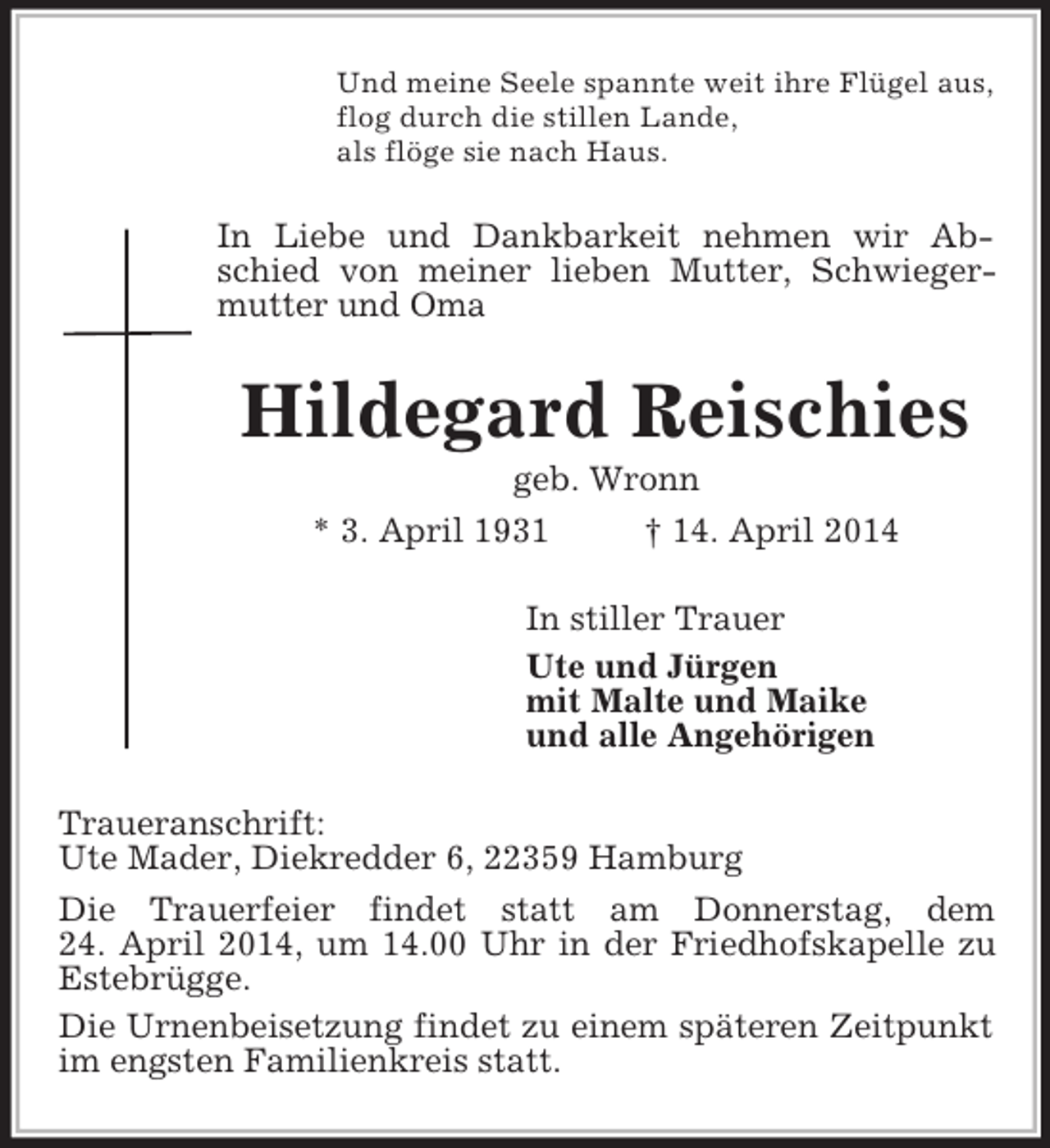 <p>Und meine Seele spannte weit ihre Flügel aus,<br />flog durch die stillen Lande,<br />als flöge sie nach Haus.<br />In Liebe und Dankbarkeit nehmen wir Abschied von meiner lieben Mutter, Schwiegermutter und Oma<br />Hildegard Reischies<br />geb. Wronn<br />* 3. April 1931 † 14. April 2014<br />In stiller Trauer<br />Ute und Jürgen<br />mit Malte und Maike<br />und alle Angehörigen<br />Traueranschrift:<br />Ute Mader, Diekredder 6, 22359 Hamburg<br />Die Trauerfeier findet statt am Donnerstag, dem<br />24. April 2014, um 14.00 Uhr in der Friedhofskapelle zu Estebrügge.<br />Die Urnenbeisetzung findet zu einem späteren Zeitpunkt im engsten Familienkreis statt.</p>