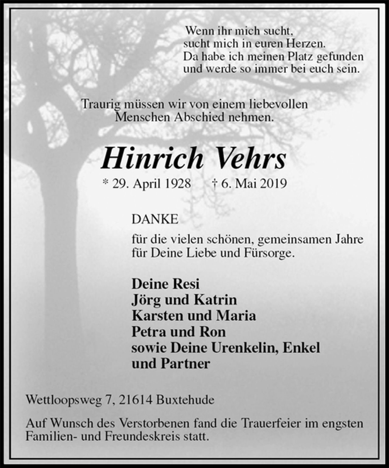 <p>Wenn ihr mich sucht,<br />sucht mich in euren Herzen.<br />Da habe ich meinen Platz gefunden<br />und werde so immer bei euch sein.<br />Traurig müssen wir von einem liebevollen<br />Menschen Abschied nehmen.<br />Hinrich Vehrs<br />* 29. April 1928 † 6. Mai 2019<br />DANKE<br />für die vielen schönen, gemeinsamen Jahre<br />für Deine Liebe und Fürsorge.</p>
<p>Deine Resi<br />Jörg und Katrin<br />Karsten und Maria<br />Petra und Ron<br />sowie Deine Urenkelin, Enkel<br />und Partner<br />Wettloopsweg 7, 21614 Buxtehude<br />Auf Wunsch des Verstorbenen fand die Trauerfeier im engsten Familien- und Freundeskreis statt.</p>