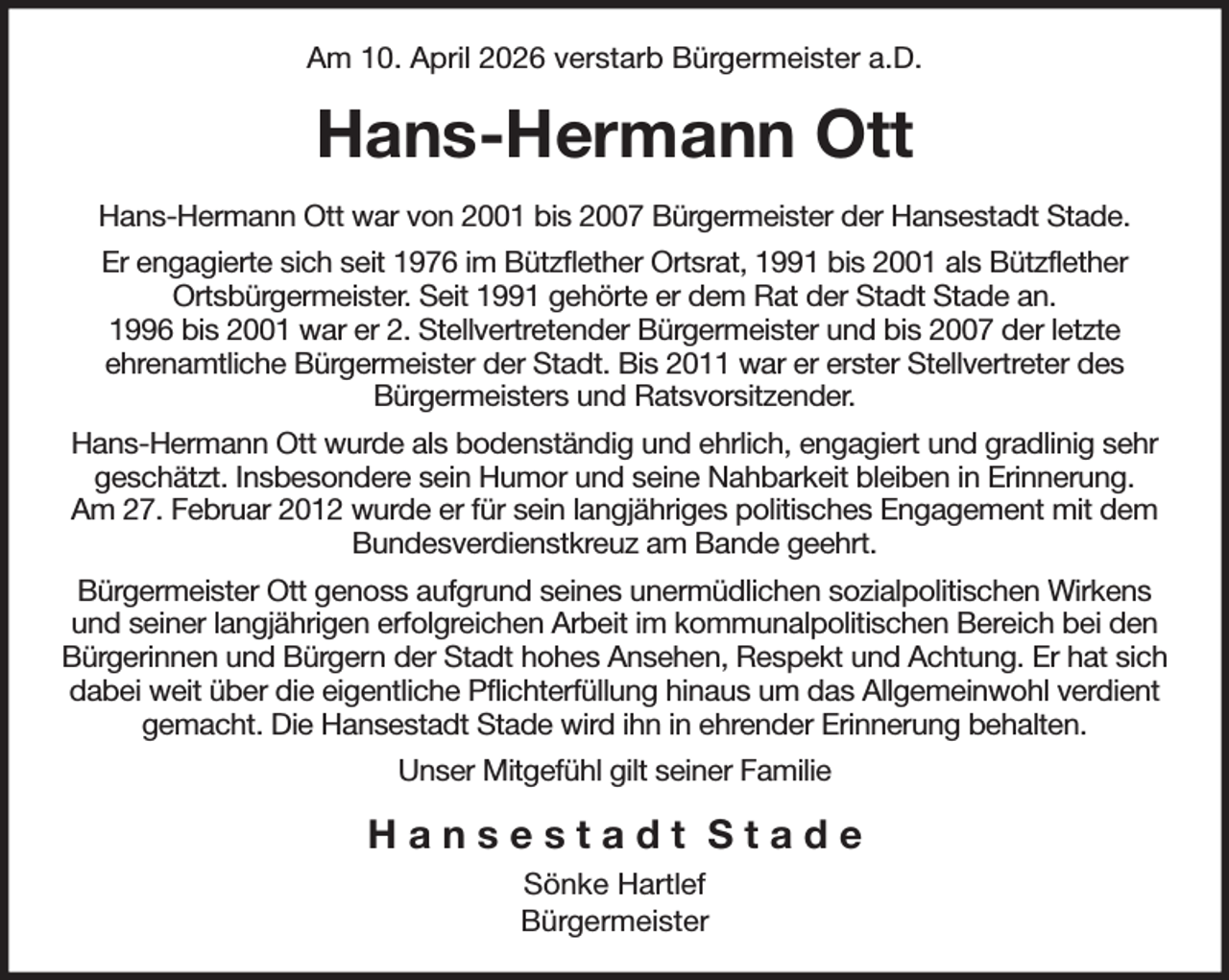 <p>Am 10. April 2026 verstarb Bürgermeister a.D.<br />Hans-Hermann Ott<br />Hans-Hermann Ott war von 2001 bis 2007 Bürgermeister der Hansestadt Stade.<br />Er engagierte sich seit 1976 im Bützflether Ortsrat, 1991 bis 2001 als Bützflether<br />Ortsbürgermeister. Seit 1991 gehörte er dem Rat der Stadt Stade an.<br />1996 bis 2001 war er 2. Stellvertretender Bürgermeister und bis 2007 der letzte<br />ehrenamtliche Bürgermeister der Stadt. Bis 2011 war er erster Stellvertreter des<br />Bürgermeisters und Ratsvorsitzender.<br />Hans-Hermann Ott wurde als bodenständig und ehrlich, engagiert und gradlinig sehr geschätzt. Insbesondere sein Humor und seine Nahbarkeit bleiben in Erinnerung.<br />Am 27. Februar 2012 wurde er für sein langjähriges politisches Engagement mit dem Bundesverdienstkreuz am Bande geehrt.<br />Bürgermeister Ott genoss aufgrund seines unermüdlichen sozialpolitischen Wirkens und seiner langjährigen erfolgreichen Arbeit im kommunalpolitischen Bereich bei den Bürgerinnen und Bürgern der Stadt hohes Ansehen, Respekt und Achtung. Er hat sich dabei weit über die eigentliche Pflichterfüllung hinaus um das Allgemeinwohl verdient gemacht. Die Hansestadt Stade wird ihn in ehrender Erinnerung behalten.<br />Unser Mitgefühl gilt seiner Familie<br />H a n s e s t a d t S t a d e<br />Sönke Hartlef<br />Bürgermeister</p>