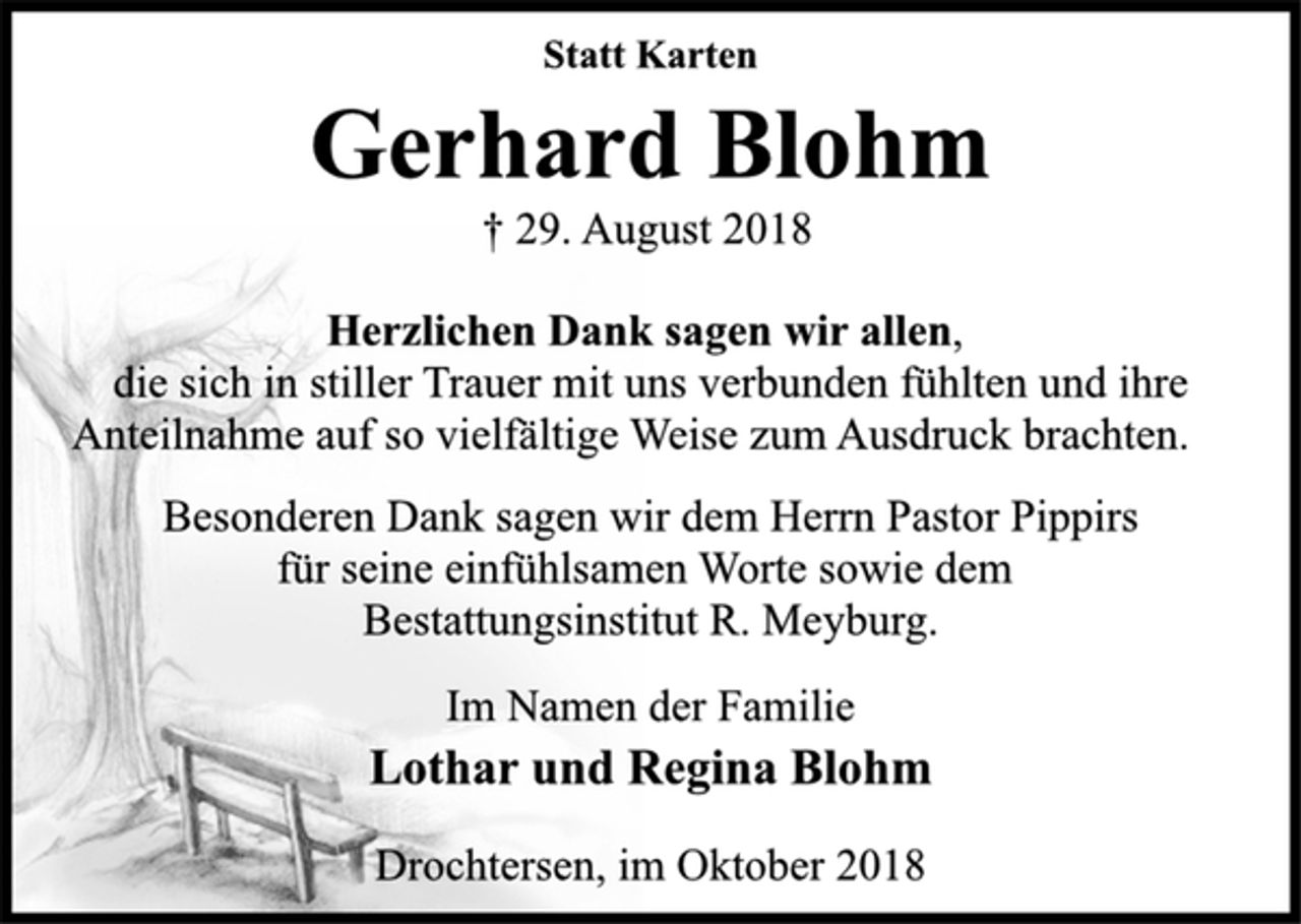 <p>Statt Karten<br />Gerhard Blohm<br />† 29. August 2018<br />Herzlichen Dank sagen wir allen,<br />die sich in stiller Trauer mit uns verbunden fühlten und ihre<br />Anteilnahme auf so vielfältige Weise zum Ausdruck brachten.<br />Besonderen Dank sagen wir dem Herrn Pastor Pippirs<br />für seine einfühlsamen Worte sowie dem<br />Bestattungsinstitut R. Meyburg.<br />Im Namen der Familie<br />Lothar und Regina Blohm<br />Drochtersen, im Oktober 2018</p>
