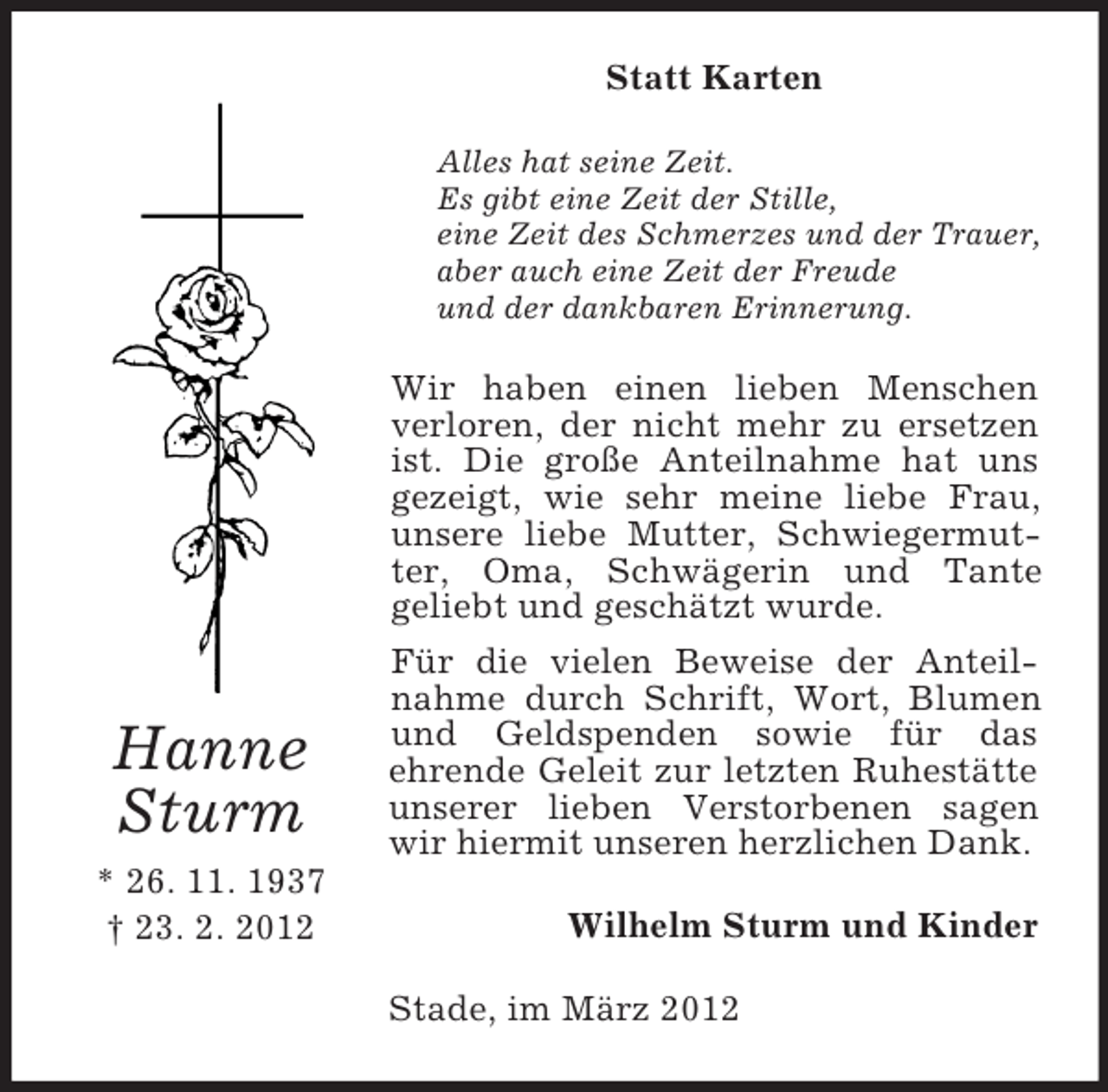 <p>Statt Karten<br />Alles hat seine Zeit.<br />Es gibt eine Zeit der Stille,<br />eine Zeit des Schmerzes und der Trauer,<br />aber auch eine Zeit der Freude<br />und der dankbaren Erinnerung.</p><p>Hanne<br />Sturm<br />* 26. 11. 1937<br />† 23. 2. 2012</p><p>Wir haben einen lieben Menschen<br />verloren, der nicht mehr zu ersetzen<br />ist. Die große Anteilnahme hat uns<br />gezeigt, wie sehr meine liebe Frau,<br />unsere liebe Mutter, Schwiegermutter, Oma, Schwägerin und Tante<br />geliebt und geschätzt wurde.<br />Für die vielen Beweise der Anteilnahme durch Schrift, Wort, Blumen<br />und Geldspenden sowie für das<br />ehrende Geleit zur letzten Ruhestätte<br />unserer lieben Verstorbenen sagen<br />wir hiermit unseren herzlichen Dank.<br />Wilhelm Sturm und Kinder<br />Stade, im März 2012</p>