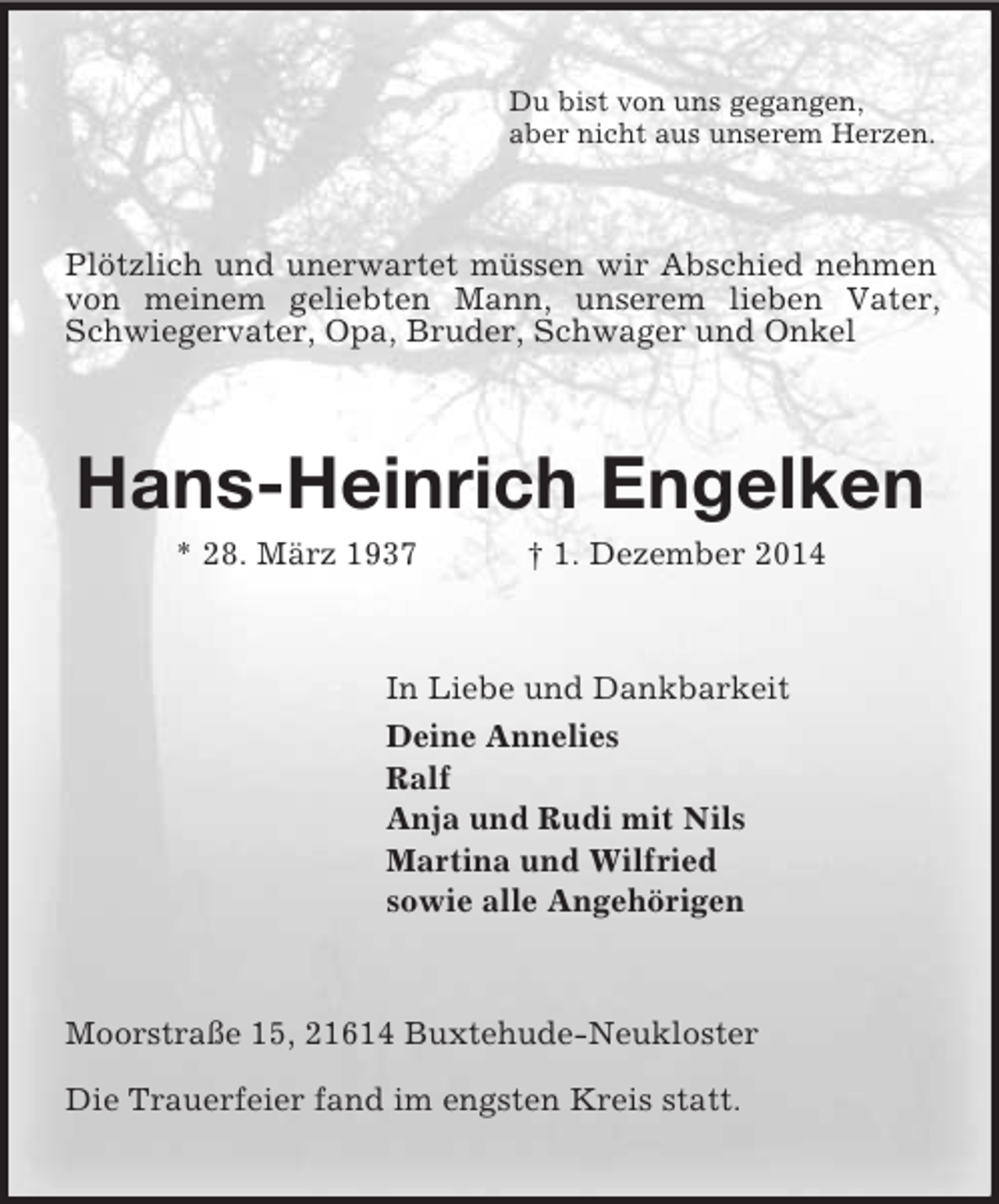 <p>Du bist von uns gegangen,<br />aber nicht aus unserem Herzen.<br />Plötzlich und unerwartet müssen wir Abschied nehmen von meinem geliebten Mann, unserem lieben Vater, Schwiegervater, Opa, Bruder, Schwager und Onkel<br />Hans-Heinrich Engelken<br />* 28. März 1937 † 1. Dezember 2014<br />In Liebe und Dankbarkeit<br />Deine Annelies<br />Ralf<br />Anja und Rudi mit Nils<br />Martina und Wilfried<br />sowie alle Angehörigen<br />Moorstraße 15, 21614 Buxtehude-Neukloster</p><p>Die Trauerfeier fand im engsten Kreis statt.</p>