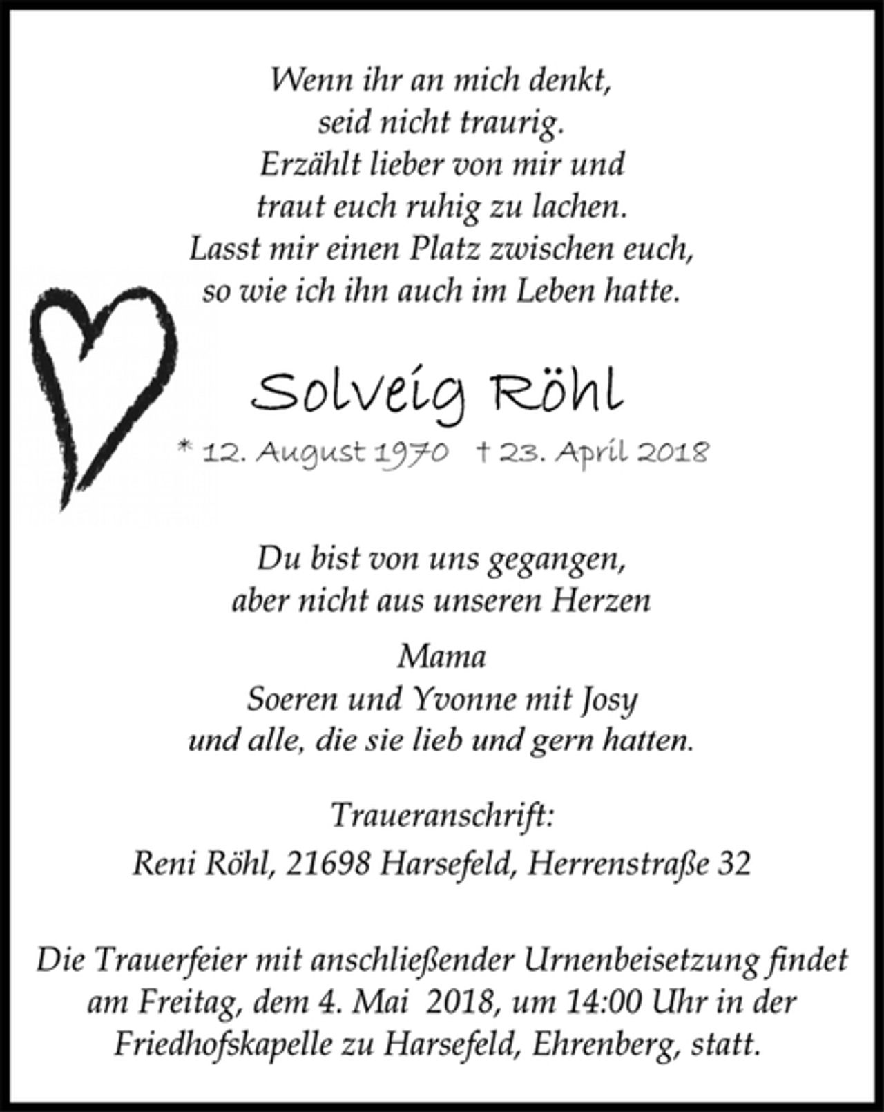<p>Wenn ihr an mich denkt,<br />seid nicht traurig.<br />Erzählt lieber von mir und<br />traut euch ruhig zu lachen.<br />Solveig Röhl<br />Lasst mir einen Platz zwischen euch,<br />so wie ich ihn auch im Leben hatte.<br />* 12. August 1970 † 23. April 2018<br />Du bist von uns gegangen,<br />aber nicht aus unseren Herzen<br />Mama<br />Soeren und Yvonne mit Josy<br />und alle, die sie lieb und gern hatten.</p><p>Die Trauerfeier mit anschließender Urnenbeisetzung findet<br />am Freitag, dem 4. Mai 2018, um 14:00 Uhr in der<br />Friedhofskapelle zu Harsefeld, Ehrenberg, statt.<br />Reni Röhl, 21698 Harsefeld, Herrenstraße 32<br />Traueranschrift:</p>