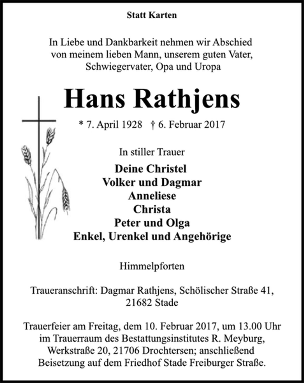 <p>Statt Karten</p>
<p>In Liebe und Dankbarkeit nehmen wir Abschied<br />von meinem lieben Mann, unserem guten Vater,<br />Schwiegervater, Opa und Uropa</p>
<p>Hans Rathjens</p>
<p>* 7. April 1928 † 6. Februar 2017</p>
<p>In stiller Trauer<br />Deine Christel<br />Volker und Dagmar<br />Anneliese<br />Christa<br />Peter und Olga<br />Enkel, Urenkel und Angehörige</p>
<p>Himmelpforten</p>
<p>Traueranschrift: Dagmar Rathjens, Schölischer Straße 41,<br />21682 Stade</p>
<p>Trauerfeier am Freitag, dem 10. Februar 2017, um 13.00 Uhr<br />im Trauerraum des Bestattungsinstitutes R. Meyburg,<br />Werkstraße 20, 21706 Drochtersen; anschließend<br />Beisetzung auf dem Friedhof Stade Freiburger Straße.</p>