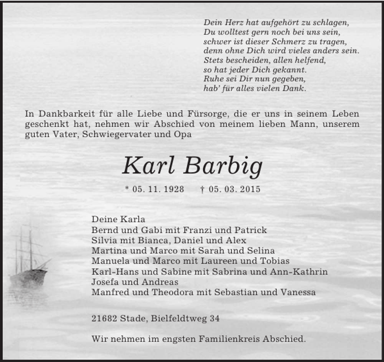 <p>Dein Herz hat aufgehört zu schlagen,<br />Du wolltest gern noch bei uns sein,<br />schwer ist dieser Schmerz zu tragen,<br />denn ohne Dich wird vieles anders sein.<br />Stets bescheiden, allen helfend,<br />so hat jeder Dich gekannt.<br />Ruhe sei Dir nun gegeben,<br />hab’ für alles vielen Dank.<br />In Dankbarkeit für alle Liebe und Fürsorge, die er uns in seinem Leben<br />geschenkt hat, nehmen wir Abschied von meinem lieben Mann, unserem guten Vater, Schwiegervater und Opa<br />Karl Barbig<br />* 05. 11. 1928 † 05. 03. 2015<br />Deine Karla<br />Bernd und Gabi mit Franzi und Patrick<br />Silvia mit Bianca, Daniel und Alex<br />Martina und Marco mit Sarah und Selina<br />Manuela und Marco mit Laureen und Tobias<br />Karl-Hans und Sabine mit Sabrina und Ann-Kathrin<br />Josefa und Andreas<br />Manfred und Theodora mit Sebastian und Vanessa<br />21682 Stade, Bielfeldtweg 34</p><p>Wir nehmen im engsten Familienkreis Abschied.</p>