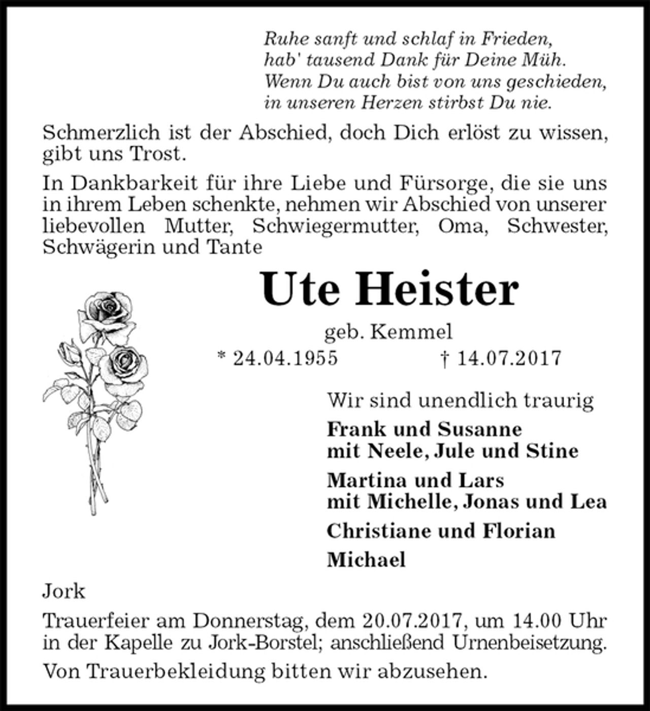 <p>Ruhe sanft und schlaf in Frieden,<br />hab' tausend Dank für Deine Müh.<br />Wenn Du auch bist von uns geschieden,<br />in unseren Herzen stirbst Du nie.<br />Schmerzlich ist der Abschied, doch Dich erlöst zu wissen, gibt uns Trost.<br />In Dankbarkeit für ihre Liebe und Fürsorge, die sie uns in ihrem Leben schenkte, nehmen wir Abschied von unserer<br />liebevollen Mutter, Schwiegermutter, Oma, Schwester, Schwägerin und Tante<br />Ute Heister<br />geb. Kemmel<br />* 24.04.1955 † 14.07.2017<br />Wir sind unendlich traurig<br />Frank und Susanne<br />mit Neele, Jule und Stine<br />Martina und Lars<br />mit Michelle, Jonas und Lea<br />Christiane und Florian<br />Michael<br />Jork<br />Trauerfeier am Donnerstag, dem 20.07.2017, um 14.00 Uhr in der Kapelle zu Jork-Borstel; anschließend Urnenbeisetzung.<br />Von Trauerbekleidung bitten wir abzusehen.</p>