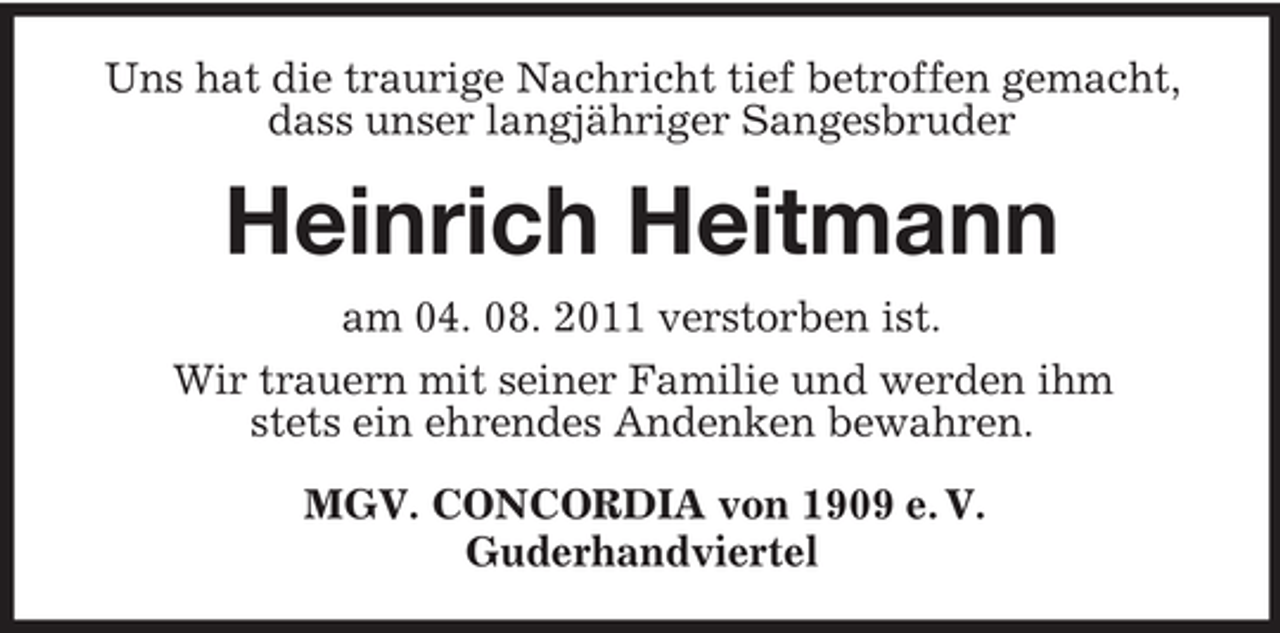 <p>Uns hat die traurige Nachricht tief betroffen gemacht,<br />dass unser langjähriger Sangesbruder</p><p>Heinrich Heitmann<br />am 04. 08. 2011 verstorben ist.<br />Wir trauern mit seiner Familie und werden ihm<br />stets ein ehrendes Andenken bewahren.<br />MGV. CONCORDIA von 1909 e. V.<br />Guderhandviertel</p>