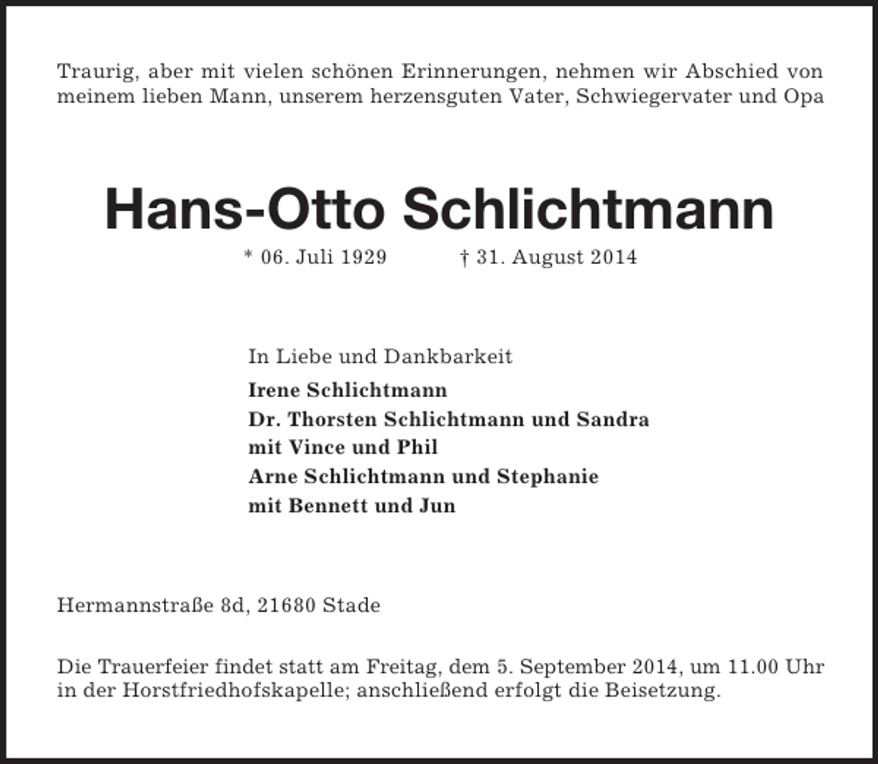 <p>Traurig, aber mit vielen schönen Erinnerungen, nehmen wir Abschied von<br />meinem lieben Mann, unserem herzensguten Vater, Schwiegervater und Opa<br />Hans-Otto Schlichtmann<br />* 06. Juli 1929 † 31. August 2014<br />In Liebe und Dankbarkeit<br />Irene Schlichtmann<br />Dr. Thorsten Schlichtmann und Sandra<br />mit Vince und Phil<br />Arne Schlichtmann und Stephanie<br />mit Bennett und Jun<br />Hermannstraße 8d, 21680 Stade</p><p>Die Trauerfeier findet statt am Freitag, dem 5. September 2014, um 11.00 Uhr<br />in der Horstfriedhofskapelle; anschließend erfolgt die Beisetzung.</p>
