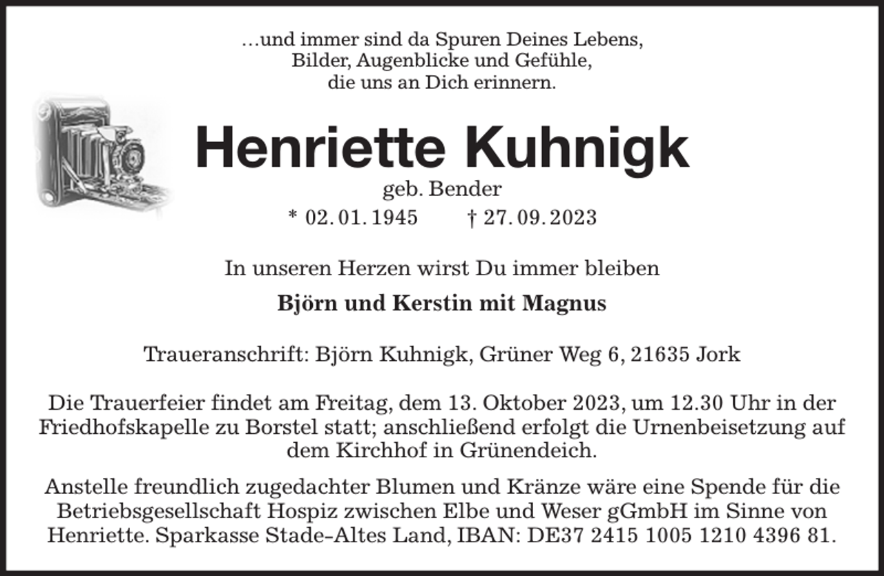 <p>…und immer sind da Spuren Deines Lebens,<br />Bilder, Augenblicke und Gefühle,<br />die uns an Dich erinnern.<br />Henriette Kuhnigk<br />geb. Bender<br />* 02. 01. 1945 † 27. 09. 2023<br />In unseren Herzen wirst Du immer bleiben<br />Björn und Kerstin mit Magnus<br />Traueranschrift: Björn Kuhnigk, Grüner Weg 6, 21635 Jork</p><p>Die Trauerfeier findet am Freitag, dem 13. Oktober 2023, um 12.30 Uhr in der Friedhofskapelle zu Borstel statt; anschließend erfolgt die Urnenbeisetzung auf dem Kirchhof in Grünendeich.<br />Anstelle freundlich zugedachter Blumen und Kränze wäre eine Spende für die Betriebsgesellschaft Hospiz zwischen Elbe und Weser gGmbH im Sinne von Henriette. Sparkasse Stade-Altes Land, IBAN: DE37 2415 1005 1210 4396 81.</p>