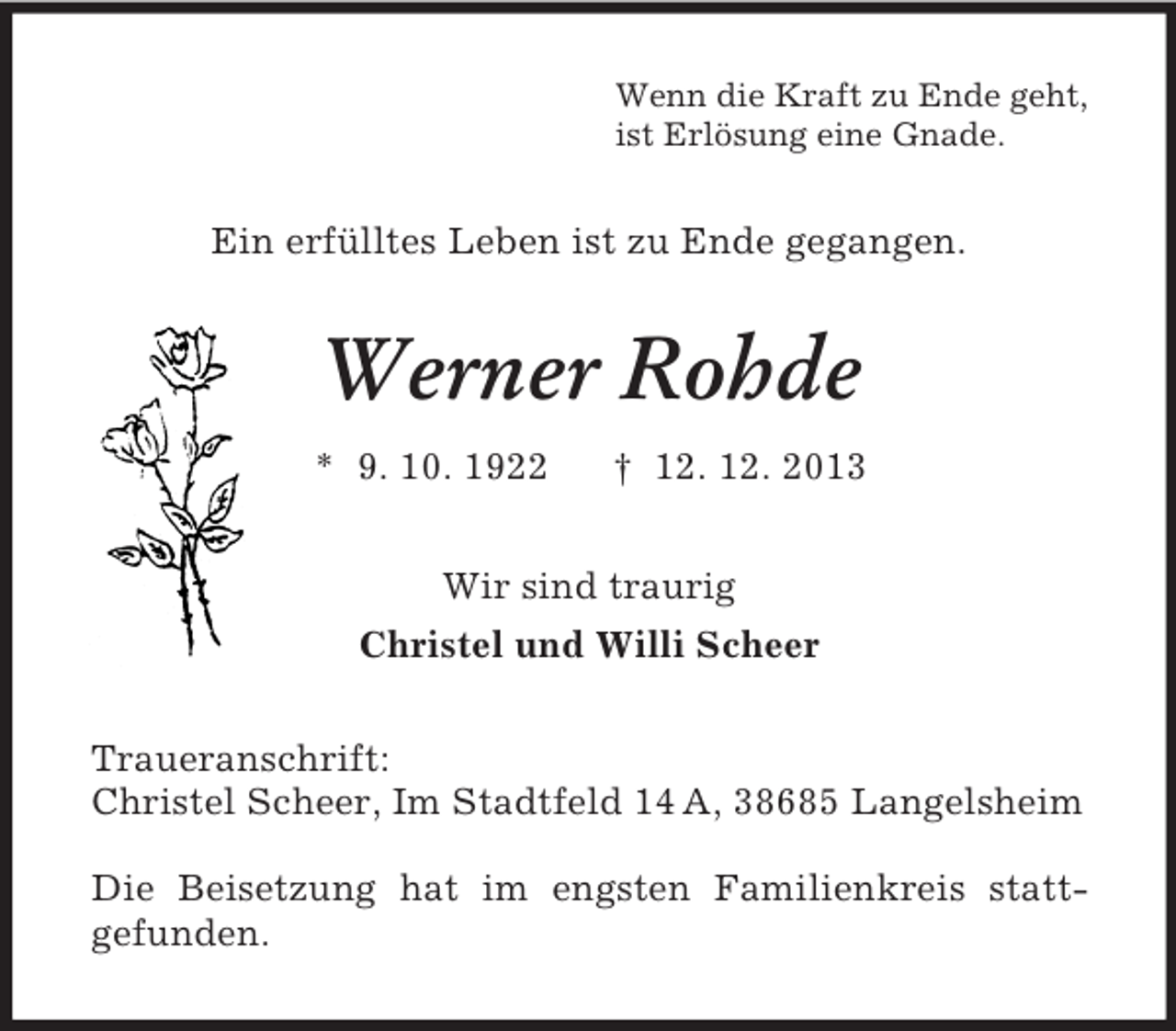 <p>Wenn die Kraft zu Ende geht,<br />ist Erlösung eine Gnade.<br />Ein erfülltes Leben ist zu Ende gegangen.<br />Werner Rohde<br />* 9. 10. 1922 † 12. 12. 2013<br />Wir sind traurig<br />Christel und Willi Scheer<br />Traueranschrift:<br />Christel Scheer, Im Stadtfeld 14 A, 38685 Langelsheim</p><p>Die Beisetzung hat im engsten Familienkreis statt-<br />gefunden.</p>