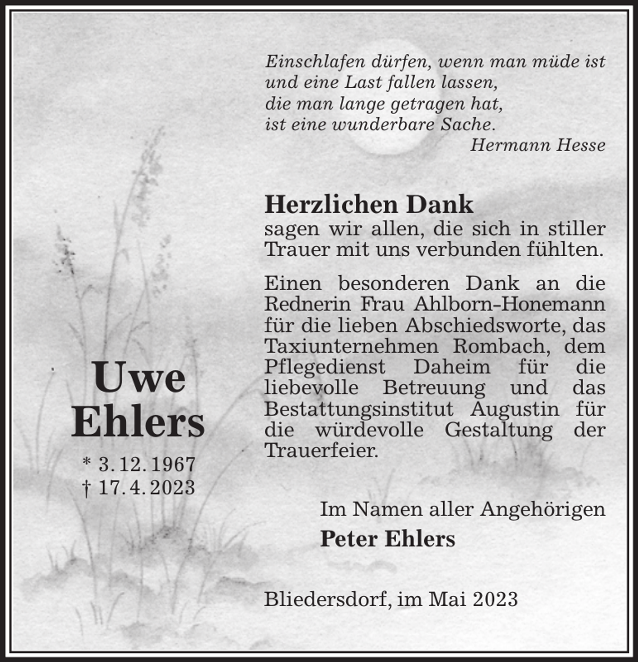 <p>Einschlafen dürfen, wenn man müde ist<br />und eine Last fallen lassen,<br />die man lange getragen hat,<br />ist eine wunderbare Sache.<br />Hermann Hesse<br />Herzlichen Dank<br />sagen wir allen, die sich in stiller Trauer mit uns verbunden fühlten.<br />Einen besonderen Dank an die Rednerin Frau Ahlborn-Honemann<br />für die lieben Abschiedsworte, das Taxiunternehmen Rombach, dem Pflegedienst Daheim für die<br />liebevolle Betreuung und das<br />Bestattungsinstitut Augustin für die würdevolle Gestaltung der Trauerfeier.<br />Im Namen aller Angehörigen<br />Peter Ehlers<br />Bliedersdorf, im Mai 2023</p><p>Uwe<br />Ehlers<br />* 3. 12. 1967<br />† 17. 4. 2023</p>