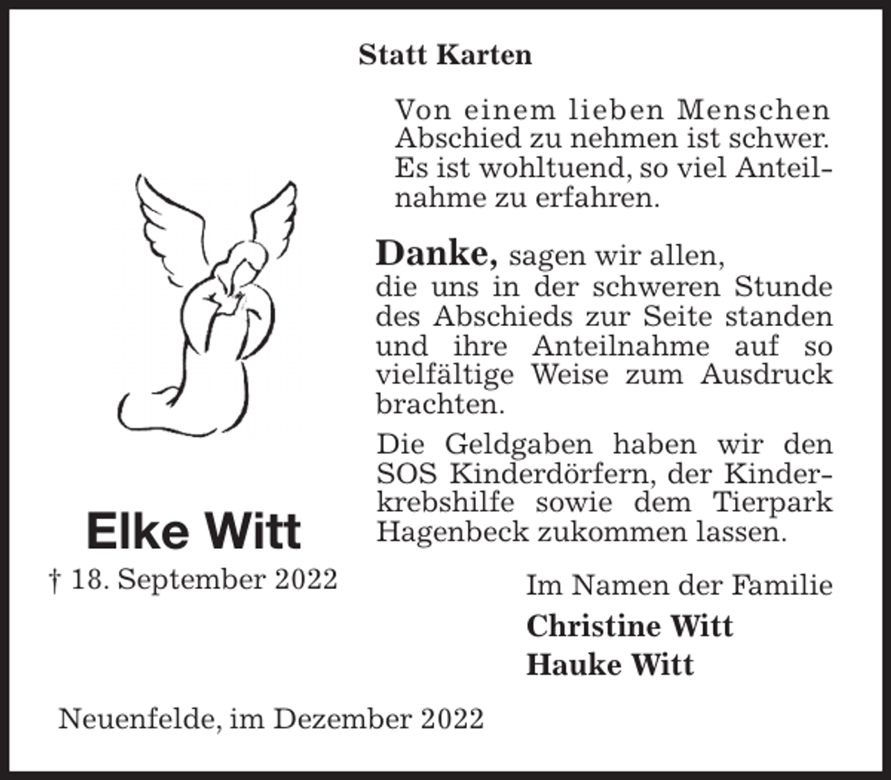 <p>Statt Karten<br />Von einem lieben Menschen<br />Abschied zu nehmen ist schwer.<br />Es ist wohltuend, so viel Anteilnahme zu erfahren.<br />Danke, sagen wir allen,<br />die uns in der schweren Stunde des Abschieds zur Seite standen und ihre Anteilnahme auf so vielfältige Weise zum Ausdruck brachten.<br />Die Geldgaben haben wir den SOS Kinderdörfern, der Kinderkrebshilfe sowie dem Tierpark Hagenbeck zukommen lassen.<br />Im Namen der Familie<br />Christine Witt<br />Hauke Witt<br />Neuenfelde, im Dezember 2022<br />Elke Witt<br />† 18. September 2022</p>