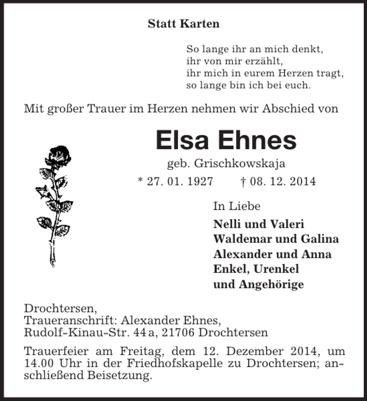<p>Statt Karten<br />So lange ihr an mich denkt,<br />ihr von mir erzählt,<br />ihr mich in eurem Herzen tragt,<br />so lange bin ich bei euch.<br />Mit großer Trauer im Herzen nehmen wir Abschied von<br />Elsa Ehnes<br />geb. Grischkowskaja<br />* 27. 01. 1927 † 08. 12. 2014<br />In Liebe<br />Nelli und Valeri<br />Waldemar und Galina<br />Alexander und Anna<br />Enkel, Urenkel<br />und Angehörige<br />Drochtersen,<br />Traueranschrift: Alexander Ehnes,<br />Rudolf-Kinau-Str. 44 a, 21706 Drochtersen<br />Trauerfeier am Freitag, dem 12. Dezember 2014, um 14.00 Uhr in der Friedhofskapelle zu Drochtersen; anschließend Beisetzung.</p>