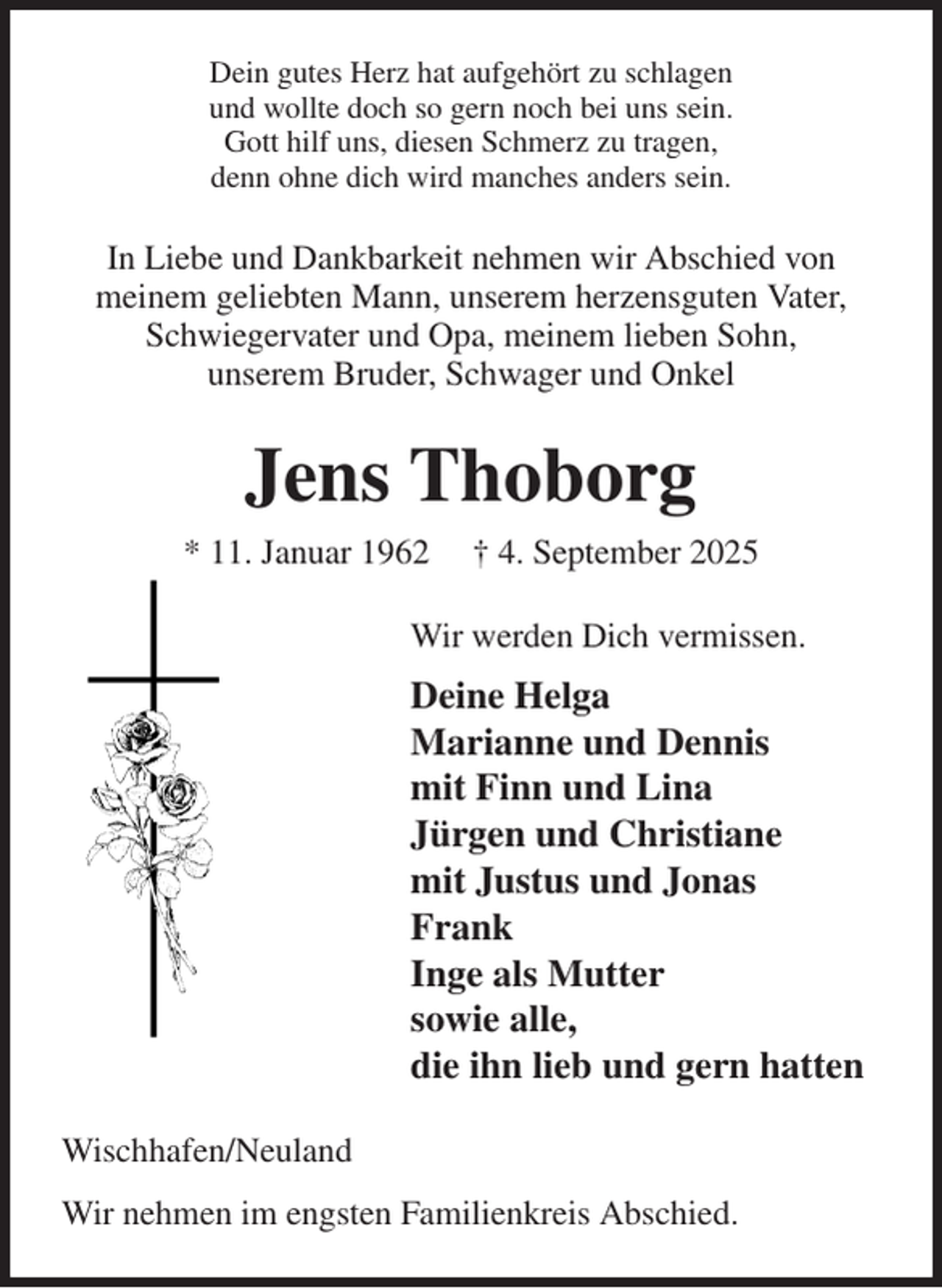 <p>Dein gutes Herz hat aufgehört zu schlagen<br />und wollte doch so gern noch bei uns sein.<br />Gott hilf uns, diesen Schmerz zu tragen,<br />denn ohne dich wird manches anders sein.<br />In Liebe und Dankbarkeit nehmen wir Abschied von<br />meinem geliebten Mann, unserem herzensguten Vater, Schwiegervater und Opa, meinem lieben Sohn,<br />unserem Bruder, Schwager und Onkel<br />Jens Thoborg<br />* 11. Januar 1962 † 4. September 2025<br />Wir werden Dich vermissen.<br />Deine Helga<br />Marianne und Dennis<br />mit Finn und Lina<br />Jürgen und Christiane<br />mit Justus und Jonas<br />Frank<br />Inge als Mutter<br />sowie alle,<br />die ihn lieb und gern hatten<br />Wischhafen/Neuland<br />Wir nehmen im engsten Familienkreis Abschied.</p>